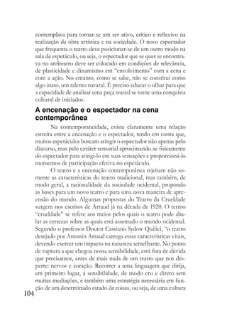 104
contemplava para tornar-se um ser ativo, crítico e reflexivo na
realização da obra artística e na sociedade. O novo espectador
que frequenta o teatro deve posicionar-se de um outro modo na
sala de espetáculo, ou seja, o espectador que se quer se encontra-
va no anfiteatro deve ser colocado em condições de relevância,
de plasticidade e dinamismo em “envolvimento” com a cena e
com a ação. No entanto, como se sabe, não se constitui como
algo inato, um talento natural. É preciso educar o olhar para que
a capacidade de analisar uma peça teatral se torne uma conquista
cultural de iniciados.
A encenação e o espectador na cena
contemporânea
Na contemporaneidade, existe claramente uma relação
estreita entre a encenação e o espectador, tendo em conta que,
muitos espetáculos buscam atingir o espectador não apenas pelo
discurso, mas pelo caráter sensorial aproximando-se fisicamente
do espectador para atingi-lo em suas sensações e proporcioná-lo
momentos de participação efetiva no espetáculo.
O teatro e a encenação contemporânea rejeitam não so-
mente as características do teatro tradicional, mas também, de
modo geral, a racionalidade da sociedade ocidental, propondo
as bases para um novo teatro e para uma nova maneira de apre-
ensão do mundo. Algumas propostas do Teatro da Crueldade
surgem nos escritos de Artaud já na década de 1920. O termo
“crueldade” se refere aos meios pelos quais o teatro pode aba-
lar as certezas sobre as quais está assentado o mundo ocidental.
Segundo o professor Doutor Cassiano Sydow Quilici, “o teatro
desejado por Antonin Artaud carrega essas características vitais,
devendo exercer um impacto na natureza semelhante. No ponto
de ruptura a que chegou nossa sensibilidade, está fora de dúvida
que precisamos, antes de mais nada de um teatro que nos des-
perte: nervos e coração. Recorrer a uma linguagem que dirija,
em primeiro lugar, à sensibilidade, de modo cru e direto sem
muitas mediações, é também uma estratégia necessária em fun-
ção de um determinado estado de coisas, ou seja, de uma cultura
 