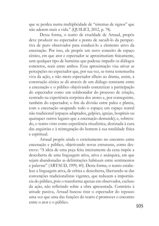 105
que se perdeu numa multiplicidade de “sistemas de signos” que
não aderem mais a vida.” (QUILICI, 2012, p. 74).
Dessa forma, o teatro de crueldade de Artaud, propôs
deve produzir no espectador a ponto de sacudi-lo da perspec-
tiva de puro observador para conduzi-lo a elemento ativo da
encenação. Por isso, ele propôs um novo conceito de espaço
cênico, em que ator e espectador se aproximariam fisicamente,
sem qualquer tipo de barreiras que pudesse impedir os diálogos
concretos, reais entre ambos. Essa aproximação visa ativar as
percepções no espectador que, por sua vez, se torna testemunha
viva da ação, e não mero espectador alheio ao drama, assim, a
construção cênica se dá através de um diálogo constante entre
a encenação e o público objetivando concretizar a participação
do espectador como um colaborador do processo de criação,
centrado na experiência corpórea dos atores e, por conseguinte,
também do espectador; o fim da divisão entre palco e plateia,
com a encenação ocupando todo o espaço; um espaço teatral
não tradicional (espaços adaptados, galpões, igrejas, hospitais ou
quaisquer outros lugares que a encenação demande); e, sobretu-
do, o teatro visto como experiência ritualística, destinada à cura
das angústias e à reintegração do homem à sua totalidade física
e espiritual.
Artaud propôs ainda o estreitamento no encontro entre
encenação e público, objetivando novas estruturas, como des-
creve: “A ideia de uma peça feita inteiramente da cena impõe a
descoberta de uma linguagem ativa, ativa e anárquica, em que
sejam abandonadas as delimitações habituais entre sentimentos
e palavras” (ARTAUD, 1999, 40). Desta forma, o teatro estabe-
lece a linguagem ativa, de crítica e descoberta, libertando-se das
convenções tradicionalistas vigentes, que reduzem a importân-
cia do público, pois o transforma apenas em observador, excluso
da ação, não refletindo sobre a obra apresentada. Contrário à
atitude passiva, Artaud buscou tirar o espectador do repouso
uma vez que uma das funções do teatro é promover o encontro
entre o ator e o público.
 