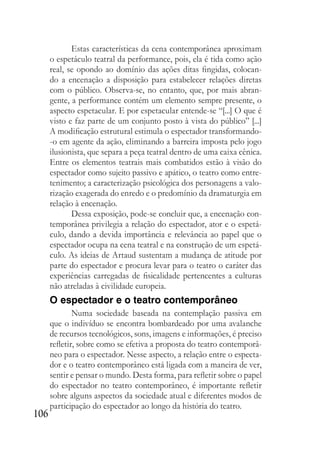 106
Estas características da cena contemporânea aproximam
o espetáculo teatral da performance, pois, ela é tida como ação
real, se opondo ao domínio das ações ditas fingidas, colocan-
do a encenação a disposição para estabelecer relações diretas
com o público. Observa-se, no entanto, que, por mais abran-
gente, a performance contém um elemento sempre presente, o
aspecto espetacular. E por espetacular entende-se “[...] O que é
visto e faz parte de um conjunto posto à vista do público” [...]
A modificação estrutural estimula o espectador transformando-
-o em agente da ação, eliminando a barreira imposta pelo jogo
ilusionista, que separa a peça teatral dentro de uma caixa cênica.
Entre os elementos teatrais mais combatidos estão à visão do
espectador como sujeito passivo e apático, o teatro como entre-
tenimento; a caracterização psicológica dos personagens a valo-
rização exagerada do enredo e o predomínio da dramaturgia em
relação à encenação.
Dessa exposição, pode-se concluir que, a encenação con-
temporânea privilegia a relação do espectador, ator e o espetá-
culo, dando a devida importância e relevância ao papel que o
espectador ocupa na cena teatral e na construção de um espetá-
culo. As ideias de Artaud sustentam a mudança de atitude por
parte do espectador e procura levar para o teatro o caráter das
experiências carregadas de fisicalidade pertencentes a culturas
não atreladas à civilidade europeia.
O espectador e o teatro contemporâneo
Numa sociedade baseada na contemplação passiva em
que o indivíduo se encontra bombardeado por uma avalanche
de recursos tecnológicos, sons, imagens e informações, é preciso
refletir, sobre como se efetiva a proposta do teatro contemporâ-
neo para o espectador. Nesse aspecto, a relação entre o especta-
dor e o teatro contemporâneo está ligada com a maneira de ver,
sentir e pensar o mundo. Desta forma, para refletir sobre o papel
do espectador no teatro contemporâneo, é importante refletir
sobre alguns aspectos da sociedade atual e diferentes modos de
participação do espectador ao longo da história do teatro.
 