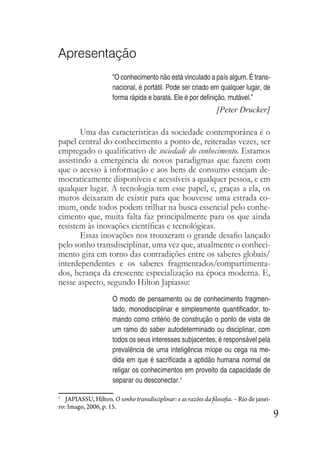 9
Apresentação
“O conhecimento não está vinculado a país algum. É trans-
nacional, é portátil. Pode ser criado em qualquer lugar, de
forma rápida e barata. Ele é por definição, mutável.”
[Peter Drucker]
Uma das características da sociedade contemporânea é o
papel central do conhecimento a ponto de, reiteradas vezes, ser
empregado o qualificativo de sociedade do conhecimento. Estamos
assistindo a emergência de novos paradigmas que fazem com
que o acesso à informação e aos bens de consumo estejam de-
mocraticamente disponíveis e acessíveis a qualquer pessoa, e em
qualquer lugar. A tecnologia tem esse papel, e, graças a ela, os
muros deixaram de existir para que houvesse uma estrada co-
mum, onde todos podem trilhar na busca essencial pelo conhe-
cimento que, muita falta faz principalmente para os que ainda
resistem às inovações científicas e tecnológicas.
Essas inovações nos trouxeram o grande desafio lançado
pelo sonho transdisciplinar, uma vez que, atualmente o conheci-
mento gira em torno das contradições entre os saberes globais/
interdependentes e os saberes fragmentados/compartimenta-
dos, herança da crescente especialização na época moderna. E,
nesse aspecto, segundo Hilton Japiassu:
O modo de pensamento ou de conhecimento fragmen-
tado, monodisciplinar e simplesmente quantificador, to-
mando como critério de construção o ponto de vista de
um ramo do saber autodeterminado ou disciplinar, com
todos os seus interesses subjacentes, é responsável pela
prevalência de uma inteligência míope ou cega na me-
dida em que é sacrificada a aptidão humana normal de
religar os conhecimentos em proveito da capacidade de
separar ou desconectar.1
1
JAPIASSU, Hilton. O sonho transdisciplinar: e as razões da filosofia. – Rio de janei-
ro: Imago, 2006, p. 15.
 