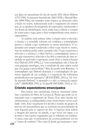 108
seu ápice no naturalismo do fim do século XIX. Denis Diderot
(1713-1784), Constantin Stanislávski (1863-1938) e Bertold Bre-
cht (1898-1956), são tomados como marcos na discussão sobre
a ilusão no teatro, redirecionada com o surgimento do cinema
que, ao se apoderar do imaginário do espectador, satisfazendo o
seu desejo de identificação, torna ainda mais evidente a vocação
do teatro para o jogo, para o fazer compartilhado entre atores e
espectadores.
As análises mais críticas sobre a relação entre a televisão,
o cinema e a sociedade colocam em evidência a contemplação
passiva e isolada a que conduzem os meios eletrônicos. O es-
pectador está sempre condenado a olhar o que fazem os outros,
sem ter nenhum poder sobre a própria vida. O que caracteriza a
televisão e o cinema é o olhar imóvel, a contemplação inerte: é
isto que caracteriza a televisão e faz dela a expressão de uma so-
ciedade na qual tudo é espetáculo, como disse o escritor francês
Guy Debord (1931-1994), [...] “esta contemplação não é fruto de
uma preguiça ontológica, mas o resultado de uma ordem social
que vive graças à passividade.” Mas, de acordo com Rancière, “a
contemplação que Debord denuncia é a contemplação da apa-
rência separada de sua verdade, é o espetáculo do sofrimento
produzido por essa separação.” (RANCIÈRE, 2012, p. 12). Ain-
da segundo Debord, “a separação é o alfa e o ômega do espetá-
culo”. (DEBORD, 1992, p. 16 apud RANCIÈRE, 2012, p. 12).
Criando espectadores emancipados
Para iniciar essa caminhada, torna-se necessário relem-
brar a metáfora do Mito da Caverna de Platão que pode ser re-
lacionado com o surgimento do Teatro. Esse mito elucida me-
taforicamente, as ambiguidades entre: ilusão/teatro versus reali-
dade/ mito. Esse surgimento foi devido à reunião de grupos de
pessoas em uma pedreira, que se reuniram nas proximidades de
uma fogueira para se aquecer do frio. A fogueira fazia refletir
a imagem das pessoas na parede, o que levou um rapaz a se
levantar e fazer gestos engraçados que se refletiam em sombras.
A única coisa que os prisioneiros da caverna poderiam ver era
o “teatro de sombras”. Eles estão lá desde que nasceram e acre-
 