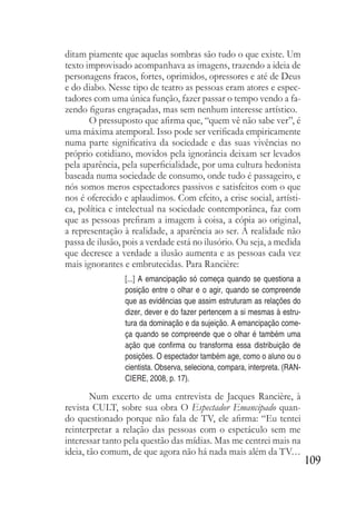 109
ditam piamente que aquelas sombras são tudo o que existe. Um
texto improvisado acompanhava as imagens, trazendo a ideia de
personagens fracos, fortes, oprimidos, opressores e até de Deus
e do diabo. Nesse tipo de teatro as pessoas eram atores e espec-
tadores com uma única função, fazer passar o tempo vendo a fa-
zendo figuras engraçadas, mas sem nenhum interesse artístico.
O pressuposto que afirma que, “quem vê não sabe ver”, é
uma máxima atemporal. Isso pode ser verificada empiricamente
numa parte significativa da sociedade e das suas vivências no
próprio cotidiano, movidos pela ignorância deixam ser levados
pela aparência, pela superficialidade, por uma cultura hedonista
baseada numa sociedade de consumo, onde tudo é passageiro, e
nós somos meros espectadores passivos e satisfeitos com o que
nos é oferecido e aplaudimos. Com efeito, a crise social, artísti-
ca, política e intelectual na sociedade contemporânea, faz com
que as pessoas prefiram a imagem à coisa, a cópia ao original,
a representação à realidade, a aparência ao ser. A realidade não
passa de ilusão, pois a verdade está no ilusório. Ou seja, a medida
que decresce a verdade a ilusão aumenta e as pessoas cada vez
mais ignorantes e embrutecidas. Para Rancière:
[...] A emancipação só começa quando se questiona a
posição entre o olhar e o agir, quando se compreende
que as evidências que assim estruturam as relações do
dizer, dever e do fazer pertencem a si mesmas à estru-
tura da dominação e da sujeição. A emancipação come-
ça quando se compreende que o olhar é também uma
ação que confirma ou transforma essa distribuição de
posições. O espectador também age, como o aluno ou o
cientista. Observa, seleciona, compara, interpreta. (RAN-
CIERE, 2008, p. 17).
Num excerto de uma entrevista de Jacques Rancière, à
revista CULT, sobre sua obra O Espectador Emancipado quan-
do questionado porque não fala de TV, ele afirma: “Eu tentei
reinterpretar a relação das pessoas com o espetáculo sem me
interessar tanto pela questão das mídias. Mas me centrei mais na
ideia, tão comum, de que agora não há nada mais além da TV…
 