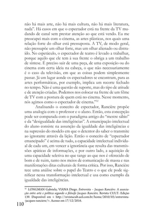 110
não há mais arte, não há mais cultura, não há mais literatura,
nada”. Há casos em que o espectador está na frente da TV mu-
dando de canal sem prestar atenção ao que está vendo. Eu me
preocupei mais com o cinema, as artes plásticas, nos quais uma
relação forte do olhar está pressuposta. A TV, de modo geral,
não pressupõe um olhar forte, mas um olhar alienado ou distra-
ído. No espetáculo, o espectador de teatro é levado a trabalhar,
porque aquilo que ele tem à sua frente o obriga a um trabalho
de síntese. É preciso sair de uma peça, de uma exposição ou do
cinema com certa ideia na cabeça, o que não necessariamente
é o caso da televisão, em que as coisas podem simplesmente
passar. Já um lugar aonde os espectadores se encontram, para as
artes performáticas, por exemplo, implica um recorte fechado
no tempo. Não é uma questão de suporte, mas do tipo de atitude
e de atenção criadas. Podemos nos colocar na frente de um filme
de TV com a postura de quem está no cinema. Nesse momento,
nós agimos como o espectador de cinema.”32
Analisando o conceito de espectador, Rancière propõe
uma analogia com o professor e o aluno. Então, esta concepção
pode ser comparada com o paradigma antigo do “mestre sábio”
e da “desigualdade das inteligências”. A emancipação intelectual
do aluno consiste na assunção da igualdade das inteligências e
na supressão do modelo em que o detentor do saber o transmite
ao ignorante através da lição. Então o conceito de “espectador
emancipado” é acima de tudo, a capacidade intelectual individu-
al de cada um, em vencer a ignorância que resulta das transmis-
sões apáticas de informações, e por outro lado, a aquisição de
uma capacidade seletiva no que tange ao que nos é oferecido de
bom e de ruim, tanto nos meios de comunicação de massa e nas
manifestações ditas culturais de forma crítica. Por isso, Rancière
tece uma análise sobre o papel do Teatro e o que ele pode sig-
nificar nessa transformação intelectual e usa como exemplo da
igualdade das inteligências.
32
LONGMAN Gabriela; VIANA Diego. Entrevista – Jacques Rancière: A associa-
ção entre arte e política segundo o filósofo Jacques Rancière. Revista CULT: Edição
139. Disponível em < http://revistacult.uol.com.br/home/2010/03/entrevista-
-jacques-ranciere/>. Acesso em 17/12/2016.
 