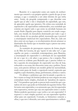 111
Rancière vê o espectador como um sujeito de conheci-
mento que constrói a sua própria opinião a partir do que já traz
consigo, o que o conduzirá a um saber distinto do que tinha
antes. Assim, ele progride comparando o que descobre com
aquilo que já sabe e não é despojado da capacidade, que tem,
de apreender aquilo que ignorava. Ele critica essa sociedade de
espetáculos e de espectadores embrutecidos, essa sociedade que
consiste em ingerir tudo o que existe na atividade humana em
estado fluido (líquido) para depois vomitá-lo em estado coagu-
lado, esse mundo da mercadoria dominando por tudo o que é
vivido, diante de seu produto global, mostrando que é possível
a emancipação intelectual dos expectadores. Para ele, cada um
deve estar em seu lugar, e os revolucionários devem arrancar os
dominados das ilusões que os mantêm cegos e presos nas arma-
dilhas da ilusão.
Ao contrário do pressuposto expresso de forma alegóri-
ca do Mito da Caverna, de que “quem vê não sabe ver”, o que
espelha em parte a sociedade contemporânea, para Rancière,
a emancipação do espectador é a afirmação de sua capacidade
de ver o que vê, e de saber o que pensa e faz a respeito. Para
isso, torna-se evidente para Rancière que é preciso refletir so-
bre a questão da emancipação do espectador nos dias de hoje,
colocando-o no cerne das discussões entre arte e política. Nesse
caso, seria preciso delinear um modelo global de racionalidade,
tendo como pano de fundo o espetáculo teatral, expressão que
engloba a ação dramática, dança, performance, mímica e outros.
Os debates e polêmicas que têm levantado a questão so-
bre o teatro ao longo da história podem ter suas origens em uma
contradição muito simples, chamado de “paradoxo do especta-
dor”. Um paradoxo que pode se provar mais crucial do que o pa-
radoxo do ator e que pode ser formulado da seguinte forma: Não
há teatro sem espectador, e eu acrescento que, não há espectador
sem expectativa, mesmo que seja um espectador único e oculto.
Muitos poderão questionar o que venha a ser um espectador? A
resposta é o mais simples possível: ser um espectador significa
olhar para um espetáculo. Contudo, se limitarmos somente a
olhar, o que nos é oferecido, sem antes questionarmos e refletir-
 