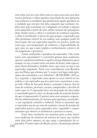112
mos sobre esse ato, esse olhar torna-se uma coisa ruim, por duas
razões: primeiro, o olhar significa estar diante de uma aparência
sem conhecer as condições que produziram aquela aparência ou
a realidade que está por trás dela, enquanto que conhecer, im-
plica uma ação consciente ou a adaptação em relação a alguma
coisa adquirida a partir de uma análise racional das percepções
desta. Sendo assim, o olhar é o contrário do conhecer; segundo,
o olhar é considerado o oposto de agir, porque o espectador que
olha permanece imóvel na sua cadeira, sem qualquer poder de
intervenção. Ser um espectador significa ser passivo, tendo em
conta que, está incapacitado de conhecer, e impossibilitado de
agir, uma vez que a ação implica o conhecimento a priori e de
um julgamento a posteriori.
Assim, analisando o paradoxo do espectador “não existe
teatro sem espectadores” é verossímil apontar duas conclusões
opostas: a primeira conclusão é aquela com que deparamos quase
sempre, ou seja, o teatro como um palco da ilusão, onde especta-
dores ficam abismados e iludidos com o que veem, ou seja, é um
espectador impotente. Neste caso concordamos com Rancière
que cita Platão, que afirmou que “o teatro é um lugar onde igno-
rantes são convidados a ver sofredores” (RANCIÈRE, 2012, p.
9); a segunda, o espectador seria oposto ao atuar imóvel na sua
cadeira, é um espectador que deve provocar e questionar o tem-
po todo. Olhar de fora para dentro, a entender o dentro. Sair da
zona de conforto, provocar, escutar, compreender e duvidar de
tudo o que vê. O espectador deve sair da posição de observador
e examinador passivo, deve ser desapossado do controle ilusório
do que vê representado. É preciso neste caso arrancar o especta-
dor do embrutecimento, do fascínio pela aparência, mostrando-
-o um espetáculo estranho e inabitual. Torna-se necessário que
o espectador saia da sua zona de conforto e trocar de posição de
espectador passivo, para espectador ativo, inquiridor e experi-
mentador que observa os fenômenos e procura as causas.
Essas duas conclusões nos remetem para as duas inicia-
tivas modernas de tentativas de reforma do teatro, que oscilam
entre dois polos opostos, no que tange a participação do es-
pectador. O teatro épico de Brecht, poeta e dramaturgo alemão
 