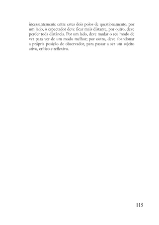 115
incessantemente entre estes dois polos de questionamento, por
um lado, o espectador deve ficar mais distante, por outro, deve
perder toda distância. Por um lado, deve mudar o seu modo de
ver para ver de um modo melhor; por outro, deve abandonar
a própria posição de observador, para passar a ser um sujeito
ativo, crítico e reflexivo.
 