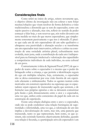 116
Considerações finais
Como referi no início do artigo, reitero novamente que,
o objetivo último da investigação não era coletar e nem forjar
receitas/soluções que visam resolver de forma definitiva a visão
tradicionalista e distorcida que se tem do espectador, como um
sujeito passivo e alienado, mas sim, refletir no sentido de poder
começar a falar hoje, e sem reservas que, nós todos devemos em
certa medida ser mais do que meros espectadores, que simples-
mente consomem passivamente o que nos é oferecido. É preci-
so que cada um de nós espectadores dê um salto qualitativo e
ultrapasse essa passividade e alienação secular e se transforme
em um espectador mais interventivo, reflexivo e crítico na cons-
trução de uma sociedade artística plural, culturalmente mais
evoluída, mais justa, onde a contribuição de cada um é indispen-
sável para na formação intelectual e valorização das capacidades
e competências individuais de cada indivíduo, na cena cultural
de um povo.
Contrariamente à ideia de Sigmund Freud (1997) de que o
poder do teatro sobre o espectador é o mesmo que o poder do
brinquedo sobre a criança, e que permite a identificação segura
do ego em múltiplas relações, hoje, certamente, o espectador
não se deixa contaminar por essa visão ilusória de um espetá-
culo alienante e embrutecedor. Todos os agentes teatrais estão
motivados em construir espetáculos na esperança que os espec-
tadores sejam capazes de transcender aquilo que assistem, e de
formular suas próprias opiniões e não se deixarem contaminar
pela ilusão e pelo distanciamento entre o ator e o espectador,
uma vez que, ambos estão conscientes do papel de cada um na
construção do espetáculo.
Existe uma relação dialógica entre o ator e o espectador,
onde não se pode estabelecer uma relação hierárquica de supe-
rioridade e inferioridade, uma vez que, a valorização de um não
implica a desvalorização do outro, mas sim, uma parceria que
transcende, tanto os que representam, bem como, os que as-
sistem, não existindo barreiras objetivamente definidas, quando
essa relação é fecunda, e a participação ativa do espectador é um
 