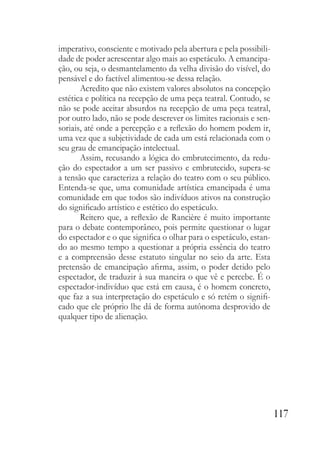 117
imperativo, consciente e motivado pela abertura e pela possibili-
dade de poder acrescentar algo mais ao espetáculo. A emancipa-
ção, ou seja, o desmantelamento da velha divisão do visível, do
pensável e do factível alimentou-se dessa relação.
Acredito que não existem valores absolutos na concepção
estética e política na recepção de uma peça teatral. Contudo, se
não se pode aceitar absurdos na recepção de uma peça teatral,
por outro lado, não se pode descrever os limites racionais e sen-
soriais, até onde a percepção e a reflexão do homem podem ir,
uma vez que a subjetividade de cada um está relacionada com o
seu grau de emancipação intelectual.
Assim, recusando a lógica do embrutecimento, da redu-
ção do espectador a um ser passivo e embrutecido, supera-se
a tensão que caracteriza a relação do teatro com o seu público.
Entenda-se que, uma comunidade artística emancipada é uma
comunidade em que todos são indivíduos ativos na construção
do significado artístico e estético do espetáculo.
Reitero que, a reflexão de Rancière é muito importante
para o debate contemporâneo, pois permite questionar o lugar
do espectador e o que significa o olhar para o espetáculo, estan-
do ao mesmo tempo a questionar a própria essência do teatro
e a compreensão desse estatuto singular no seio da arte. Esta
pretensão de emancipação afirma, assim, o poder detido pelo
espectador, de traduzir à sua maneira o que vê e percebe. É o
espectador-indivíduo que está em causa, é o homem concreto,
que faz a sua interpretação do espetáculo e só retém o signifi-
cado que ele próprio lhe dá de forma autônoma desprovido de
qualquer tipo de alienação.
 