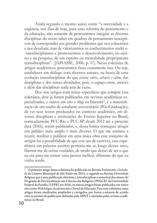 10
Ainda segundo o mesmo autor, existe “a necessidade e a
urgência, nos dias de hoje, para uma reforma do pensamento e
da educação, não somente de procurarmos integrar as diversas
disciplinas do nosso saber em quadros de pensamento susceptí-
veis de corresponder aos grandes problemas que nos colocamos
e nos desafiam, mas de valorizarmos os conhecimentos multi-e-
-interdisciplinares e promovermos o desenvolvimento, no ensi-
no e na pesquisa, de um espírito ou mentalidade propriamente
transdisciplinar”. (JAPIASSU, 2006, p. 17). Nessa coletânea de
artigos acadêmicos, procuramos fazer exatamente isso. Ou seja,
estabelecer um diálogo com diversos autores, na busca de uma
evolução transdisciplinar do que existe entre, através e além, das
disciplinas e dos temas abordados, pois, o espaço entre, através
e além das disciplinas nada tem de vazio.
Dos sete artigos com temas específicos que compõe essa
coletânea, dois já foram publicados em revistas acadêmicas es-
pecializadas, e outros em sites e blogs na Internet2
, é a materiali-
zação de um sonho de estudante universitário (Pós-Graduação),
de ver seus textos produzidos no contexto acadêmico, em di-
versas disciplinas e instituições do Ensino Superior no Brasil,
nomeadamente PUC-Rio e PUC-SP, desde 2012 até a presente
data (2016), serem publicados, e, dessa forma conseguir atingir
um público mais amplo e mais diverso. O que me animou a
reunir, reeditar e publicar em uma única obra esse conjunto de
artigos foi à possibilidade de que esse ato de escrever, essa expe-
riência em palavras escritas permitiu-me ao longo desses anos,
libertar-me de certas verdades, de modo que deixei de ser o que
eu era para me tornar uma pessoa melhor, diferente do que eu
vinha sendo.
2
O primeiro artigo dessa coletânea foi publicado na Revista Parlamento e Socieda-
de da Câmera Municipal de São Paulo em 2014; o segundo na Revista Diversidade
Religiosa que é uma publicação eletrônica, interdisciplinar e semestral dos alunos do
Programa de Pós-Graduação em Ciências das Religiões (PPGCR) da Universidade
Federal da Paraíba (UFPB) em 2016; os outros artigos foram publicados em vários
sites como WebArtigos, Academia.edu e Portal da Educação. Para essa coletânea, esses
artigos foram atualizados, ampliados e corrigidos, por forma a estarem de acordo
com as normas de publicação definidas pela ABNT e adotadas pelas revistas acadê-
micas no Brasil.
 
