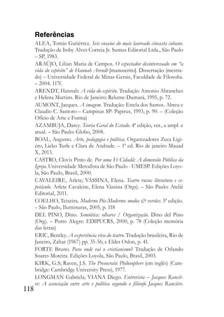 118
Referências
ALEA, Tomás Gutiérrez. Seis ensaios do mais laureado cineasta cubano.
Tradução de Itoby Alves Correia Jr. Sumus Editorial Ltda., São Paulo
– SP, 1983.
ARAÚJO, Lilian Maria de Campos. O espectador desinteressado em “a
vida do espírito” de Hannah Arendt [manuscrito]. Dissertação (mestra-
do) – Universidade Federal de Minas Gerais, Faculdade de Filosofia.
– 2004. 117f.
ARENDT, Hannah: A vida do espírito. Tradução Antonio Abranches
e Helena Martins. Rio de Janeiro: Relume-Dumará, 1995, p. 72.
AUMONT, Jacques. A imagem. Tradução: Estela dos Santos. Abreu e
Claudio C. Santoro – Campinas SP: Papirus, 1993, p. 90. – (Coleção
Ofício de Arte e Forma)
AZAMBUJA, Darcy. Teoria Geral do Estado. 4ª edição, ver., e ampl. e
atual. – São Paulo: Globo, 2008.
BOAL, Augusto. Arte, pedagogia e política. Organizadores Zeca Ligi-
éro, Licko Turle e Clara de Andrade. – 1ª ed. Rio de janeiro Mauad
X, 2013.
CASTRO, Clovis Pinto de. Por uma Fé Cidadã: A dimensão Pública da
Igreja. Universidade Metodista de São Paulo - UMESP. Edições Loyo-
la, São Paulo, Brasil, 2000.
CAVALEIRE, Arlete; VÁSSINA, Elena. Teatro russo: literatura e es-
petáculo. Arlete Cavaleire, Elena Vássina (Orgs). – São Paulo: Ateliê
Editorial, 2011.
COELHO, Teixeira. Moderno Pós-Moderno: modos & versões. 5ª edição.
– São Paulo, Iluminuras, 2005, p. 118
DEL PINO, Dino. Semiótica: olhares / Organização. Dino del Pino
(Org). – Porto Alegre: EDIPUCRS, 2000, p. 78 (Coleção memória
das letras)
ERIC, Bentley. A experiência viva do teatro. Tradução brasileira, Rio de
Janeiro, Zahar (1967) pp. 35-36; e Elder Oslon, p. 41.
FORTE Bruno. Para onde vai o cristianismo? Tradução de Orlando
Soares Moreira. Edições Loyola, São Paulo, Brasil, 2003.
KIRK, G.S; Raven, J.S. The Presocratic Philosophers (em inglês) (Cam-
bridge: Cambridge University Press), 1977.
LONGMAN Gabriela; VIANA Diego. Entrevista – Jacques Ranciè-
re: A associação entre arte e política segundo o filósofo Jacques Rancière.
 