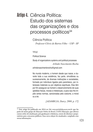 121
Artigo 4. Ciência Política:
Estudo dos sistemas
das organizações e dos
processos políticos34
Ciência Política
Professor Clóvis de Barros Filho – USP - SP
TITLE
Political Science
Study of organizations systems and political processes
Arlindo Nascimento Rocha
arlindonascimentorocha@gmail.com
No mundo moderno, o homem desde que nasce, e du-
rante toda a sua existência, faz parte, simultânea ou
sucessivamente, de diversas instituições e sociedades,
formado por indivíduos ligados pelo parentesco, por in-
teresses materiais ou por objetivos espirituais. Elas têm
por fim assegurar ao homem o desenvolvimento de suas
aptidões físicas, morais e intelectuais, e para isso lhe im-
põe certas normas, sancionadas pelo costume, a moral
ou a lei.
[AZAMBUJA, Darcy, 2008, p. 17]
34
Este artigo foi publicado em 2014 no Site www.portaleducacao.com.br que faz
parte do maior grupo de Educação Online do Brasil, o UOL Educação, que oferece
cursos online de atualização, pós-graduação à distância, cursos de idiomas e prepa-
ratórios para concursos públicos. Essa nova edição foi atualizada e ampliada com
novas informações.
 