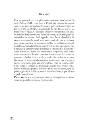 122
Resumo
Este artigo resulta da compilação das anotações do Curso de Ci-
ência Política (EaD), cujo tema é Estudo dos sistemas das organi-
zações e dos processos políticos, lecionado pelo professor Clóvis de
Barros Filho da (USP), Universidade de São Paulo, através da
Plataforma Veduca. O principal objetivo é sistematizar as aulas
lecionadas durante o curso, tornando assim, mais inteligíveis os
conteúdos abordados. Ao longo do curso foram abordados di-
versos assuntos relacionados com o tema citado, que servirão de
guia para expandir e fundamentar melhor os conhecimentos ad-
quiridos, e, paralelamente desenvolver uma nova pesquisa, cuja
finalidade é agregar outras informações importantes e aumentar
dessa forma, o alcance do aprendizado adquirido, bem como
trazer outras contribuições para o enriquecimento do curso e do
presente trabalho. Assim sendo, estarão discriminados sequen-
cialmente os assuntos relativamente às sete aulas que compõe o
curso, começando pela aula introdutória, onde se iniciou, refle-
tindo sobre o conceito de política, passando pelos outros temas
como: política na prática; política e teoria dos sistemas, opinião
pública, partidos políticos, constituição brasileira, e por último
o poder constituinte.
Palavras-chaves: processos políticos; opinião pública; teoria de
sistemas; partidos políticos; constituição.
 