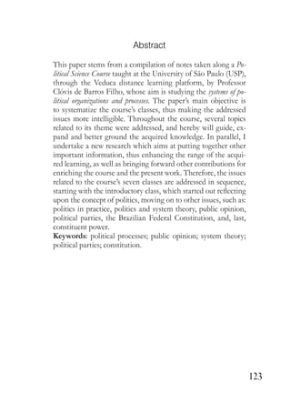 123
Abstract
This paper stems from a compilation of notes taken along a Po-
litical Science Course taught at the University of São Paulo (USP),
through the Veduca distance learning platform, by Professor
Clóvis de Barros Filho, whose aim is studying the systems of po-
litical organizations and processes. The paper’s main objective is
to systematize the course’s classes, thus making the addressed
issues more intelligible. Throughout the course, several topics
related to its theme were addressed, and hereby will guide, ex-
pand and better ground the acquired knowledge. In parallel, I
undertake a new research which aims at putting together other
important information, thus enhancing the range of the acqui-
red learning, as well as bringing forward other contributions for
enriching the course and the present work. Therefore, the issues
related to the course’s seven classes are addressed in sequence,
starting with the introductory class, which started out reflecting
upon the concept of politics, moving on to other issues, such as:
politics in practice, politics and system theory, public opinion,
political parties, the Brazilian Federal Constitution, and, last,
constituent power.
Keywords: political processes; public opinion; system theory;
political parties; constitution.
 