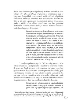 125
mem, Zoon Politikon (animal político), máxima atribuída a Aris-
tóteles, (384 a.C.-322 a.C), é reveladora da importância que os
gregos da Antiguidade reservavam à política. O animal político
aristotélico é um dos conceitos mais estudados na filosofia po-
lítica e um dos argumentos fundamentais para a organização
social e política. Com efeito, entendemos esta frase pelo fato
do homem só viver coletivamente, e não de maneira isolada na
sociedade. Segundo Aristóteles:
Certamente se compreende a razão de ser o homem um
animal sociável em grau mais elevado que as abelhas e
todos os outros animais que vivem reunidos. A natureza,
dizemos, nada fez em vão. O homem, só entre todos os
animais tem o dom da palavra, a voz é o sinal da dor e
do prazer, e é por isso que ela foi também concedida aos
outros animais [...] A palavra, porém, tem por fim fazer
compreender o que é útil ou prejudicial, e, em conse-
quência, o que é justo e injusto. O que distingue o homem
de modo específico é que ele sabe discernir o bem, o
justo do injusto, e assim todos os sentimentos da mesma
ordem cuja comunicação constitui precisamente a família
do Estado. (ARISTÓTELES, 2006, p. 10).
O estudo da política surgiu na Grécia Antiga, quando Aris-
tóteles se dedicou a compreender e a definir as diferentes formas
de governo. Desde então, a política entrou em pauta e recebeu
grande atenção de governantes e das respectivas sociedades, pois
a política está presente em toda relação humana. Destacá-las fez
com que ganhasse especial atenção para análises. O estudo conti-
nuou sendo desenvolvido ao longo da história da humanidade até
chegar aos nossos dias. De acordo com Leandro Konder:
Comparado com outros modelos de organização da so-
ciedade, gregos e não gregos, o modelo ateniense da
pólis36
ainda hoje fascina aqueles que o descobre. A am-
36
De acordo com Hilton, Japiassu e Danilo Marcondes, Pólis seria, “Cidade-estado
grega na qual Atenas foi o principal exemplo no período que vai das reformas de
Clístenes (sec. VI a.C) até a conquista da Grécia por Felipe da Macedônia. A Pólis
 