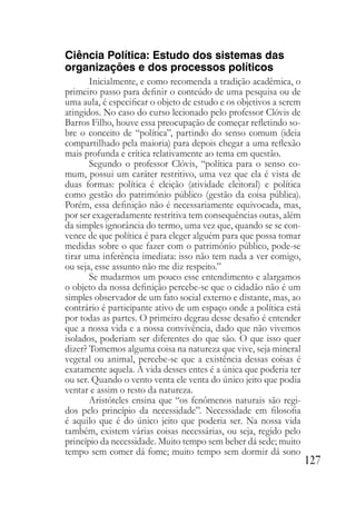 127
Ciência Política: Estudo dos sistemas das
organizações e dos processos políticos
Inicialmente, e como recomenda a tradição acadêmica, o
primeiro passo para definir o conteúdo de uma pesquisa ou de
uma aula, é especificar o objeto de estudo e os objetivos a serem
atingidos. No caso do curso lecionado pelo professor Clóvis de
Barros Filho, houve essa preocupação de começar refletindo so-
bre o conceito de “política”, partindo do senso comum (ideia
compartilhado pela maioria) para depois chegar a uma reflexão
mais profunda e crítica relativamente ao tema em questão.
Segundo o professor Clóvis, “política para o senso co-
mum, possui um caráter restritivo, uma vez que ela é vista de
duas formas: política é eleição (atividade eleitoral) e política
como gestão do património público (gestão da coisa pública).
Porém, essa definição não é necessariamente equivocada, mas,
por ser exageradamente restritiva tem consequências outas, além
da simples ignorância do termo, uma vez que, quando se se con-
vence de que política é para eleger alguém para que possa tomar
medidas sobre o que fazer com o patrimônio público, pode-se
tirar uma inferência imediata: isso não tem nada a ver comigo,
ou seja, esse assunto não me diz respeito.”
Se mudarmos um pouco esse entendimento e alargamos
o objeto da nossa definição percebe-se que o cidadão não é um
simples observador de um fato social externo e distante, mas, ao
contrário é participante ativo de um espaço onde a política está
por todas as partes. O primeiro degrau desse desafio é entender
que a nossa vida e a nossa convivência, dado que não vivemos
isolados, poderiam ser diferentes do que são. O que isso quer
dizer? Tomemos alguma coisa na natureza que vive, seja mineral
vegetal ou animal, percebe-se que a existência dessas coisas é
exatamente aquela. A vida desses entes é a única que poderia ter
ou ser. Quando o vento venta ele venta do único jeito que podia
ventar e assim o resto da natureza.
Aristóteles ensina que “os fenômenos naturais são regi-
dos pelo princípio da necessidade”. Necessidade em filosofia
é aquilo que é do único jeito que poderia ser. Na nossa vida
também, existem várias coisas necessárias, ou seja, regido pelo
princípio da necessidade. Muito tempo sem beber dá sede; muito
tempo sem comer dá fome; muito tempo sem dormir dá sono
 