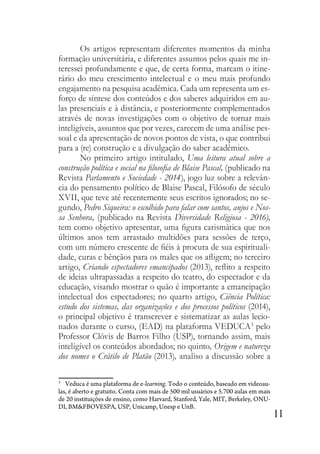 11
Os artigos representam diferentes momentos da minha
formação universitária, e diferentes assuntos pelos quais me in-
teressei profundamente e que, de certa forma, marcam o itine-
rário do meu crescimento intelectual e o meu mais profundo
engajamento na pesquisa acadêmica. Cada um representa um es-
forço de síntese dos conteúdos e dos saberes adquiridos em au-
las presenciais e à distância, e posteriormente complementados
através de novas investigações com o objetivo de tornar mais
inteligíveis, assuntos que por vezes, carecem de uma análise pes-
soal e da apresentação de novos pontos de vista, o que contribui
para a (re) construção e a divulgação do saber acadêmico.
No primeiro artigo intitulado, Uma leitura atual sobre a
construção política e social na filosofia de Blaise Pascal, (publicado na
Revista Parlamento e Sociedade - 2014), jogo luz sobre a relevân-
cia do pensamento político de Blaise Pascal, Filósofo de século
XVII, que teve até recentemente seus escritos ignorados; no se-
gundo, Pedro Siqueira: o escolhido para falar com santos, anjos e Nos-
sa Senhora, (publicado na Revista Diversidade Religiosa - 2016),
tem como objetivo apresentar, uma figura carismática que nos
últimos anos tem arrastado multidões para sessões de terço,
com um número crescente de fiéis à procura de sua espirituali-
dade, curas e bênçãos para os males que os afligem; no terceiro
artigo, Criando espectadores emancipados (2013), reflito a respeito
de ideias ultrapassadas a respeito do teatro, do espectador e da
educação, visando mostrar o quão é importante a emancipação
intelectual dos espectadores; no quarto artigo, Ciência Política:
estudo dos sistemas, das organizações e dos processos políticos (2014),
o principal objetivo é transcrever e sistematizar as aulas lecio-
nados durante o curso, (EAD) na plataforma VEDUCA3
pelo
Professor Clóvis de Barros Filho (USP), tornando assim, mais
inteligível os conteúdos abordados; no quinto, Origem e natureza
dos nomes o Crátilo de Platão (2013), analiso a discussão sobre a
3
Veduca é uma plataforma de e-learning. Todo o conteúdo, baseado em videoau-
las, é aberto e gratuito. Conta com mais de 500 mil usuários e 5.700 aulas em mais
de 20 instituições de ensino, como Harvard, Stanford, Yale, MIT, Berkeley, ONU-
DI, BM&FBOVESPA, USP, Unicamp, Unesp e UnB.
 