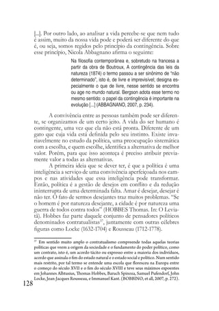 128
[...]. Por outro lado, ao analisar a vida percebe-se que nem tudo
é assim, muito da nossa vida pode e poderá ser diferente do que
é, ou seja, somos regidos pelo princípio da contingência. Sobre
esse princípio, Nicola Abbagnano afirma o seguinte:
Na filosofia contemporânea e, sobretudo na francesa a
partir da obra de Boutroux, A contingência das leis da
natureza (1874) o termo passou a ser sinônimo de “não
determinado”, isto é, de livre e imprevisível; designa es-
pecialmente o que de livre, nesse sentido se encontra
ou age no mundo natural. Bergson adota esse termo no
mesmo sentido: o papel da contingência é importante na
evolução [...] (ABBAGNANO, 2007, p. 234).
A convivência entre as pessoas também pode ser diferen-
te, se organizamos de um certo jeito. A vida do ser humano é
contingente, uma vez que ela não está pronta. Diferente de um
gato que cuja vida está definida pelo seu instinto. Existe inva-
riavelmente no estudo da política, uma preocupação sistemática
com a escolha, e quem escolhe, identifica a alternativa de melhor
valor. Porém, para que isso aconteça é preciso atribuir previa-
mente valor a todas as alternativas.
A primeira ideia que se dever ter, é que a política é uma
inteligência a serviço de uma convivência aperfeiçoada nos cam-
pos e nas atividades que essa inteligência pode transformar.
Então, política é a gestão de desejos em conflito e da redução
ininterrupta de uma determinada falta. Amar é desejar, desejar é
não ter. O fato de sermos desejantes traz muitos problemas. “Se
o homem é por natureza desejante, a cidade é por natureza uma
guerra de todos contra todos” (HOBBES Thomas. In: O Levia-
tã). Hobbes faz parte daquele conjunto de pensadores políticos
denominados contratualistas37
, juntamente com outras célebres
figuras como Locke (1632-1704) e Rousseau (1712-1778).
37
Em sentido muito amplo o contratualismo compreende todas aquelas teorias
políticas que veem a origem da sociedade e o fundamento do poder político, como
um contrato, isto é, um acordo tácito ou expresso entre a maioria dos indivíduos,
acordo que assinala o fim do estado natural e o estado social e político. Num sentido
mais restrito, por tal termo se entende uma escola que floresceu na Europa entre
o começo do século XVII e o fim do século XVIII e teve seus máximos expoentes
em Johannes Alhtusius, Thomas Hobbes, Baruch Spinoza, Samuel Pufendorf, John
Locke, Jean-Jacques Rousseau, e Immanuel Kant. (BOBBINO, et all, 2007, p. 272).
 