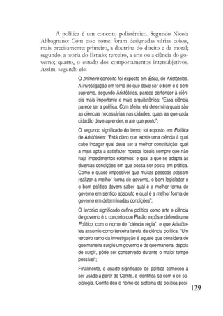 129
A política é um conceito polissêmico. Segundo Nicola
Abbagnano: Com esse nome foram designadas várias coisas,
mais precisamente: primeiro, a doutrina do direito e da moral;
segundo, a teoria do Estado; terceiro, a arte ou a ciência do go-
verno; quarto, o estudo dos comportamentos intersubjetivos.
Assim, segundo ele:
O primeiro conceito foi exposto em Ética, de Aristóteles.
A investigação em torno do que deve ser o bem e o bem
supremo, segundo Aristóteles, parece pertencer à ciên-
cia mais importante e mais arquitetônica: “Essa ciência
parece ser a política. Com efeito, ela determina quais são
as ciências necessárias nas cidades, quais as que cada
cidadão deve aprender, e até que ponto”;
O segundo significado do termo foi exposto em Política
de Aristóteles: “Está claro que existe uma ciência à qual
cabe indagar qual deve ser a melhor constituição: qual
a mais apta a satisfazer nossos ideais sempre que não
haja impedimentos externos; e qual a que se adapta às
diversas condições em que possa ser posta em prática.
Como é quase impossível que muitas pessoas possam
realizar a melhor forma de governo, o bom legislador e
o bom político devem saber qual é a melhor forma de
governo em sentido absoluto e qual é a melhor forma de
governo em determinadas condições”;
O terceiro significado define política como arte e ciência
de governo é o conceito que Platão expôs e defendeu no
Político, com o nome de “ciência régia”, e que Aristóte-
les assumiu como terceira tarefa da ciência política. “Um
terceiro ramo da investigação é aquele que considera de
que maneira surgiu um governo e de que maneira, depois
de surgir, pôde ser conservado durante o maior tempo
possível”;
Finalmente, o quarto significado de política começou a
ser usado a partir de Comte, e identifica-se com o de so-
ciologia. Comte deu o nome de sistema de política posi-
 