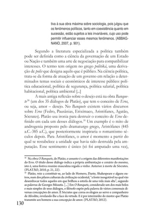 130
tiva à sua obra máxima sobre sociologia, pois julgou que
os fenômenos políticos, tanto em coexistência quanto em
sucessão, estão sujeitos a leis invariáveis, cujo uso pode
permitir influenciar esses mesmos fenômenos. (ABBAG-
NANO, 2007, p. 901).
Segundo a literatura especializada a política também
pode ser definida como a ciência da governação de um Estado
ou Nação e também uma arte de negociação para compatibilizar
interesses. O termo tem origem no grego politiká, uma deriva-
ção de polis que designa aquilo que é público. Na ciência política,
trata-se da forma de atuação de um governo em relação a deter-
minados temas sociais e econômicos de interesse público: polí-
tica educacional, política de segurança, política salarial, política
habitacional, política ambiental [...]
A mais antiga reflexão sobre o desejo está na obra Banque-
te38
(um dos 35 diálogos de Platão), que tem o conceito de Eros,
ou seja, amor – desejo. No Banquete existem vários discursos
sobre Eros (Fedro, Pausânias, Erixímaco, Aristófanes, Agatão,
Sócrates). Platão usa ironia para destruir o conceito de Eros de-
finido em cada um desses diálogos.39
Um exemplo é o mito de
androgenia proposto pelo dramaturgo grego, Aristófanes (445
a.C.-385 a.C.), que posteriormente inspiraria o romantismo sé-
culos depois. Para Aristófanes, o amor é momento a partir do
qual se restabelece a unidade que havia sido destruída pela am-
putação. Esse sentimento é único (só foi amputado uma vez),
38
Na obra O Banquete, de Platão, o assunto é a origem das diferentes manifestações
do Eros. O título desse diálogo indica a própria ambientação e cenário do mesmo,
isto é, uma festiva reunião masculina regada a vinho. Anterior à morte de Sócrates.
(PLATÃO, 2010, p. 21, 22).
39
Platão, veio a constituir-se, ao lado de Homero, Dante, Shakespeare e alguns ou-
tros,numdospilaresculturaisdacivilizaçãoocidental,“afonteinesgotávelnaqualvão
desembocar todos aqueles em que brilhou a estrela de uma vida mais alta”, segundo
as palavras de Georges Méautis. [...] Em O Banquete, considerado um dos mais belos
e mais simples de seus diálogos, o filósofo expõe pela palavra de vários comensais di-
versas concepções do amor. É Sócrates que coroa os elogios ao servo e companheiro
de Afrodite, revelando-lhe a face da virtude. E é por intermédio do mestre que Platão
transmite aos homens a sua concepção de amor. (PLATÃO, 2012).
 