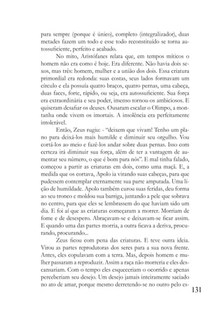 131
para sempre (porque é único), completo (integralizador), duas
metades fazem um todo e esse todo reconstituído se torna au-
tossuficiente, perfeito e acabado.
No mito, Aristófanes relata que, em tempos míticos o
homem não era como é hoje. Era diferente. Não havia dois se-
xos, mas três: homem, mulher e a união dos dois. Essa criatura
primordial era redonda: suas costas, seus lados formavam um
círculo e ela possuía quatro braços, quatro pernas, uma cabeça,
duas faces, forte, rápido, ou seja, era autossuficiente. Sua força
era extraordinária e seu poder, imenso tornou-os ambiciosos. E
quiseram desafiar os deuses. Ousaram escalar o Olimpo, a mon-
tanha onde vivem os imortais. A insolência era perfeitamente
intolerável.
Então, Zeus rugiu: - “deixem que vivam! Tenho um pla-
no para deixá-los mais humilde e diminuir seu orgulho. Vou
cortá-los ao meio e fazê-los andar sobre duas pernas. Isso com
certeza irá diminuir sua força, além de ter a vantagem de au-
mentar seu número, o que é bom para nós”. E mal tinha falado,
começou a partir as criaturas em dois, como uma maçã. E, a
medida que os cortava, Apolo ia virando suas cabeças, para que
pudessem contemplar eternamente sua parte amputada. Uma li-
ção de humildade. Apolo também curou suas feridas, deu forma
ao seu tronco e moldou sua barriga, juntando a pele que sobrava
no centro, para que eles se lembrassem do que haviam sido um
dia. E foi aí que as criaturas começaram a morrer. Morriam de
fome e de desespero. Abraçavam-se e deixavam-se ficar assim.
E quando uma das partes morria, a outra ficava a deriva, procu-
rando, procurando...
Zeus ficou com pena das criaturas. E teve outra ideia.
Virou as partes reprodutoras dos seres para a sua nova frente.
Antes, eles copulavam com a terra. Mas, depois homem e mu-
lher passaram a reproduzir. Assim a raça não morreria e eles des-
cansariam. Com o tempo eles esqueceriam o ocorrido e apenas
perceberiam seu desejo. Um desejo jamais inteiramente saciado
no ato de amar, porque mesmo derretendo-se no outro pelo es-
 