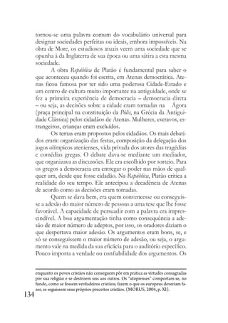 134
tornou-se uma palavra comum do vocabulário universal para
designar sociedades perfeitas ou ideais, embora impossíveis. Na
obra de More, os estudiosos atuais veem uma sociedade que se
opunha à da Inglaterra de sua época ou uma sátira a esta mesma
sociedade.
A obra República de Platão é fundamental para saber o
que aconteceu quando foi escrita, em Atenas democrática. Ate-
nas ficou famosa por ter sido uma poderosa Cidade-Estado e
um centro de cultura muito importante na antiguidade, onde se
fez a primeira experiência de democracia – democracia direta
– ou seja, as decisões sobre a cidade eram tomadas na Ágora
(praça principal na constituição da Pólis, na Grécia da Antigui-
dade Clássica) pelos cidadãos de Atenas. Mulheres, escravos, es-
trangeiros, crianças eram excluídos.
Os temas eram propostos pelos cidadãos. Os mais debati-
dos eram: organização das festas, composição da delegação dos
jogos olímpicos atenienses, vida privada dos atores das tragédias
e comédias gregas. O debate dava-se mediante um mediador,
que organizava as discussões. Ele era escolhido por sorteio. Para
os gregos a democracia era entregar o poder nas mãos de qual-
quer um, desde que fosse cidadão. Na República, Platão critica a
realidade do seu tempo. Ele antecipou a decadência de Atenas
de acordo como as decisões eram tomadas.
Quem se dava bem, era quem convencesse ou conseguis-
se a adesão do maior número de pessoas a uma tese que lhe fosse
favorável. A capacidade de persuadir com a palavra era impres-
cindível. A boa argumentação tinha como consequência a ade-
são de maior número de adeptos, por isso, os oradores diziam o
que despertava maior adesão. Os argumentos eram bons, se, e
só se conseguissem o maior número de adesão, ou seja, o argu-
mento vale na medida da sua eficácia para o auditório específico.
Pouco importa a verdade ou confiabilidade dos argumentos. Os
enquanto os povos cristãos não conseguem pôr em prática as virtudes consagradas
por sua religião e se destroem uns aos outros. Os “utopienses” comportam-se, no
fundo, como se fossem verdadeiros cristãos; fazem o que os europeus deveriam fa-
zer, se seguissem seus próprios preceitos cristãos. (MORUS, 2004, p. XI).
 