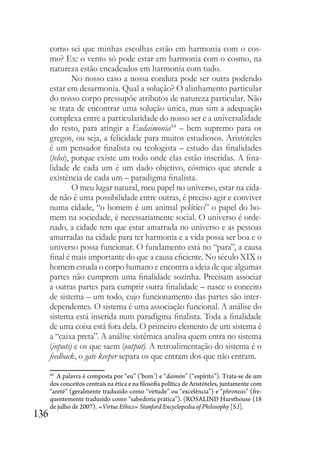 136
como sei que minhas escolhas estão em harmonia com o cos-
mo? Ex: o vento só pode estar em harmonia com o cosmo, na
natureza estão encadeados em harmonia com tudo.
No nosso caso a nossa conduta pode ser outra podendo
estar em desarmonia. Qual a solução? O alinhamento particular
do nosso corpo pressupõe atributos de natureza particular. Não
se trata de encontrar uma solução única, mas sim a adequação
complexa entre a particularidade do nosso ser e a universalidade
do resto, para atingir a Eudaimonia44
– bem supremo para os
gregos, ou seja, a felicidade para muitos estudiosos. Aristóteles
é um pensador finalista ou teologista – estudo das finalidades
(telos), porque existe um todo onde elas estão inseridas. A fina-
lidade de cada um é um dado objetivo, cósmico que atende a
existência de cada um – paradigma finalista.
O meu lugar natural, meu papel no universo, estar na cida-
de não é uma possibilidade entre outras, é preciso agir e conviver
numa cidade, “o homem é um animal político” o papel do ho-
mem na sociedade, é necessariamente social. O universo é orde-
nado, a cidade tem que estar amarrada no universo e as pessoas
amarradas na cidade para ter harmonia e a vida possa ser boa e o
universo possa funcionar. O fundamento está no “para”, a causa
final é mais importante do que a causa eficiente. No século XIX o
homem estuda o corpo humano e encontra a ideia de que algumas
partes não cumprem uma finalidade sozinha. Precisam associar
a outras partes para cumprir outra finalidade – nasce o conceito
de sistema – um todo, cujo funcionamento das partes são inter-
dependentes. O sistema é uma associação funcional. A análise do
sistema está inserida num paradigma finalista. Toda a finalidade
de uma coisa está fora dela. O primeiro elemento de um sistema é
a “caixa preta”. A análise sistêmica analisa quem entra no sistema
(inputs) e os que saem (output). A retroalimentação do sistema é o
feedback, o gate keeper separa os que entram dos que não entram.
44
A palavra é composta por “eu” (‘bom’) e “daimōn” (“espírito”). Trata-se de um
dos conceitos centrais na ética e na filosofia política de Aristóteles, juntamente com
“areté” (geralmente traduzido como “virtude” ou “excelência”) e “phronesis” (fre-
quentemente traduzido como “sabedoria prática”). (ROSALIND Hursthouse (18
de julho de 2007). «Virtue Ethics» Stanford Encyclopedia of Philosophy [S.l].
 