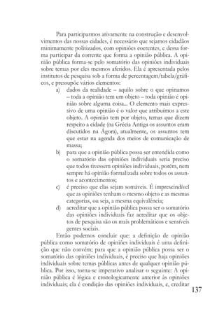 137
Para participarmos ativamente na construção e desenvol-
vimentos das nossas cidades, é necessário que sejamos cidadãos
minimamente politizados, com opiniões coerentes, e dessa for-
ma participar da corrente que forma a opinião pública. A opi-
nião pública forma-se pelo somatório das opiniões individuais
sobre temas por eles mesmos aferidos. Ela é apresentada pelos
institutos de pesquisa sob a forma de percentagem/tabela/gráfi-
cos, e pressupõe vários elementos:
a) dados da realidade – aquilo sobre o que opinamos
– toda a opinião tem um objeto – toda opinião é opi-
nião sobre alguma coisa... O elemento mais expres-
sivo de uma opinião é o valor que atribuímos a este
objeto. A opinião tem por objeto, temas que dizem
respeito a cidade (na Grécia Antiga os assuntos eram
discutidos na Ágora), atualmente, os assuntos tem
que estar na agenda dos meios de comunicação de
massa;
b) para que a opinião pública possa ser entendida como
o somatório das opiniões individuais seria preciso
que todos tivessem opiniões individuais, porém, nem
sempre há opinião formalizada sobre todos os assun-
tos e acontecimentos;
c) é preciso que elas sejam somáveis. É imprescindível
que as opiniões tenham o mesmo objeto e as mesmas
categorias, ou seja, a mesma equivalência;
d) acreditar que a opinião pública possa ser o somatório
das opiniões individuais faz acreditar que os obje-
tos de pesquisa são os mais problemáticos e sensíveis
gentes sociais.
Então podemos concluir que: a definição de opinião
pública como somatório de opiniões individuais é uma defini-
ção que não convém; para que a opinião pública possa ser o
somatório das opiniões individuais, é preciso que haja opiniões
individuais sobre temas públicas antes de qualquer opinião pú-
blica. Por isso, torna-se imperativo analisar o seguinte: A opi-
nião pública é lógica e cronologicamente anterior às opiniões
individuais; ela é condição das opiniões individuais, e, creditar
 