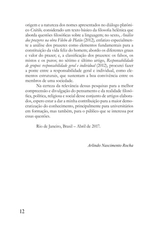 12
origem e a natureza dos nomes apresentados no diálogo platôni-
co Crátilo, considerado um texto básico da filosofia helênica que
aborda questões filosóficas sobre a linguagem; no sexto, Análise
dos prazeres na obra Filebo de Platão (2012), enfatizo especialmen-
te a análise dos prazeres como elementos fundamentais para a
constituição da vida feliz do homem; abordo os diferentes graus
e valor do prazer; e, a classificação dos prazeres: os falsos, os
mistos e os puros; no sétimo e último artigo, Responsabilidade
de grupos: responsabilidade geral e individual (2012), procurei fazer
a ponte entre a responsabilidade geral e individual, como ele-
mentos estruturais, que sustentam a boa convivência entre os
membros de uma sociedade.
Na certeza da relevância dessas pesquisas para a melhor
compreensão e divulgação do pensamento e da realidade filosó-
fica, política, religiosa e social desse conjunto de artigos elabora-
dos, espero estar a dar a minha contribuição para a maior demo-
cratização do conhecimento, principalmente para universitários
em formação, mas também, para o público que se interessa por
essas questões.
Rio de Janeiro, Brasil – Abril de 2017.
Arlindo Nascimento Rocha
 
