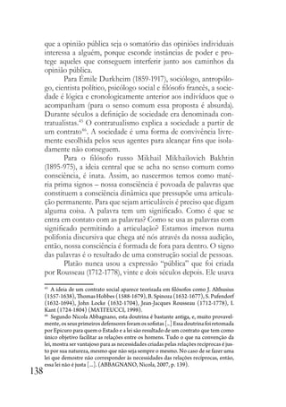 138
que a opinião pública seja o somatório das opiniões individuais
interessa a alguém, porque esconde instâncias de poder e pro-
tege aqueles que conseguem interferir junto aos caminhos da
opinião pública.
Para Émile Durkheim (1859-1917), sociólogo, antropólo-
go, cientista político, psicólogo social e filósofo francês, a socie-
dade é lógica e cronologicamente anterior aos indivíduos que o
acompanham (para o senso comum essa proposta é absurda).
Durante séculos a definição de sociedade era denominada con-
tratualistas.45
O contratualismo explica a sociedade a partir de
um contrato46
. A sociedade é uma forma de convivência livre-
mente escolhida pelos seus agentes para alcançar fins que isola-
damente não conseguem.
Para o filósofo russo Mikhail Mikhailovich Bakhtin
(1895-975), a ideia central que se acha no senso comum como
consciência, é inata. Assim, ao nascermos temos como maté-
ria prima signos – nossa consciência é povoada de palavras que
constituem a consciência dinâmica que pressupõe uma articula-
ção permanente. Para que sejam articuláveis é preciso que digam
alguma coisa. A palavra tem um significado. Como é que se
entra em contato com as palavras? Como se usa as palavras com
significado permitindo a articulação? Estamos imersos numa
polifonia discursiva que chega até nós através da nossa audição,
então, nossa consciência é formada de fora para dentro. O signo
das palavras é o resultado de uma construção social de pessoas.
Platão nunca usou a expressão “pública” que foi criada
por Rousseau (1712-1778), vinte e dois séculos depois. Ele usava
45
A ideia de um contrato social aparece teorizada em filósofos como J. Althusius
(1557-1638), Thomas Hobbes (1588-1679), B. Spinoza (1632-1677), S. Pufendorf
(1632-1694), John Locke (1632-1704), Jean-Jacques Rousseau (1712-1778), I.
Kant (1724-1804) (MATTEUCCI, 1998).
46
Segundo Nicola Abbagnano, esta doutrina é bastante antiga, e, muito provavel-
mente,osseusprimeirosdefensoresforamossofistas[..]Essadoutrinafoiretomada
por Epicuro para quem o Estado e a lei são resultado de um contrato que tem como
único objetivo facilitar as relações entre os homens. Tudo o que na convenção da
lei, mostra ser vantajoso para as necessidades criadas pelas relações reciprocas é jus-
to por sua natureza, mesmo que não seja sempre o mesmo. No caso de se fazer uma
lei que demostre não corresponder às necessidades das relações recíprocas, então,
essa lei não é justa [...]. (ABBAGNANO, Nicola, 2007, p. 139).
 