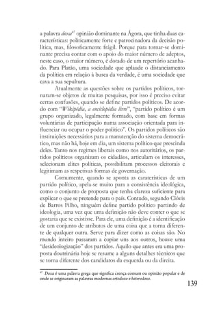139
a palavra doxa47
opinião dominante na Ágora, que tinha duas ca-
racterísticas: politicamente forte e patrocinadora da decisão po-
lítica, mas, filosoficamente frágil. Porque para tornar-se domi-
nante precisa contar com o apoio do maior número de adeptos,
neste caso, o maior número, é dotado de um repertório acanha-
do. Para Platão, uma sociedade que aplaude o distanciamento
da política em relação à busca da verdade, é uma sociedade que
cava a sua sepultura.
Atualmente as questões sobre os partidos políticos, tor-
naram-se objetos de muitas pesquisas, por isso é preciso evitar
certas confusões, quando se define partidos políticos. De acor-
do com “Wikipédia, a enciclopédia livre”, “partido político é um
grupo organizado, legalmente formado, com base em formas
voluntárias de participação numa associação orientada para in-
fluenciar ou ocupar o poder político”. Os partidos políticos são
instituições necessários para a manutenção do sistema democrá-
tico, mas não há, hoje em dia, um sistema político que prescinda
deles. Tanto nos regimes liberais como nos autoritários, os par-
tidos políticos organizam os cidadãos, articulam os interesses,
selecionam elites políticas, possibilitam processos eleitorais e
legitimam as respetivas formas de governação.
Comumente, quando se aponta as caraterísticas de um
partido político, apela-se muito para a consistência ideológica,
como o conjunto de proposta que tenha clareza suficiente para
explicar o que se pretende para o país. Contudo, segundo Clóvis
de Barros Filho, ninguém define partido político partindo de
ideologia, uma vez que uma definição não deve conter o que se
gostaria que se existisse. Para ele, uma definição é a identificação
de um conjunto de atributos de uma coisa que a torna diferen-
te de qualquer outra. Serve para dizer como as coisas são. No
mundo inteiro passaram a copiar uns aos outros, houve uma
“desideologização” dos partidos. Aquilo que antes era uma pro-
posta doutrinária hoje se resume a alguns detalhes técnicos que
se torna diferente dos candidatos da esquerda ou da direita.
47
Doxa é uma palavra grega que significa crença comum ou opinião popular e de
onde se originaram as palavras modernas ortodoxo e heterodoxo.
 