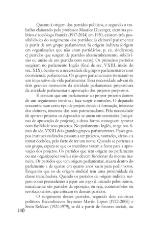 140
Quanto à origem dos partidos políticos, e segundo o tra-
balho elaborado pelo professor Maurice Duverger, cientista po-
lítico e sociólogo francês (1917-2014) em 1950, existem três pos-
sibilidades do surgimento dos partidos: a) eleitoral parlamentar
(a partir de um grupo parlamentar; b) origem indireta (origem
em organizações que não eram partidários, p. ex. sindicatos);
c) partidos que surgem de partidos (desmembramento, subdivi-
são ou união de um partido com outro). Os primeiros partidos
surgiram no parlamento Inglês (final de séc. VXIII, início do
séc. XIX). Sentiu-se a necessidade de grupos parlamentares com
consistência parlamentar. Os grupos parlamentares tornaram-se
um imperativo da vida parlamentar. Essa necessidade advém de
dois grandes momentos da atividade parlamentar: propositura
da atividade parlamentar e aprovação dos projetos propostos.
É comum que um parlamentar ao propor projetos dentro
de um seguimento temático, faça surgir comissões. O deputado
concentra num certo tipo de projeto devido à formação, interesse
dos eleitores, interesse dos seus patrocinadores. Pela necessidade
de aprovar projetos os deputados se unem em comissões (máqui-
nas de aprovação de projetos), e dessa forma conseguem aprovar
com facilidade seus projetos. No parlamento Inglês, surge nos fi-
nais do séc. VXIII dois grandes grupos parlamentares. Esses gru-
pos institucionalizados passam a ter projetos, vontades, afetos e a
tomar decisões, pelo facto de ter um nome. Quando se pertence a
um grupo, espera-se que os membros votem a favor para a apro-
vação dos projetos. Os partidos que tem origem no parlamento
ou nas organizações sociais não devem funcionar da mesma ma-
neira. Os partidos que tem origem parlamentar, atuam dentro do
parlamento e de quatro em quatro anos saem para pedir votos.
Enquanto que os de origem sindical tem uma proximidade da
classe trabalhadora. Quando os partidos de origem indireta sur-
gem como pretendentes a jogar um jogo já iniciado pelos outros,
inicialmente são partidos da oposição, ou seja, contestatórios ou
revolucionários, que criticam os demais partidos.
O surgimento desses partidos, segundo dois cientistas
políticos Escandinavos Seymour Martin Lipset (1922-2006) e
Stein Rokkan (1921-1979), se dá a partir de fissuras sociais, ou
 