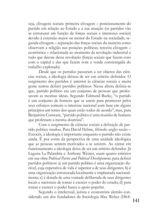 141
seja, clivagens sociais: primeira clivagem – posicionamento do
partido em relação ao Estado e a sua atuação (os partidos vão
se estruturar em função de forças sociais e interesses sociais)
devido à extensão maior ou menor do Estado na sociedade; se-
gunda clivagem – separação das forças sociais da maneira como
observam a religião nas posições políticas; terceira clivagem –
econômica – relacionada ao momento da revolução industrial e
tudo que decore dessa revolução (forças sociais que fazem coro
com o capital e das que fazem com a venda constrangida do
trabalho explorado).
Desde que os partidos passaram a ser objetos das ciên-
cias sociais, a ideologia deixou de ser um critério definidor. O
surgimento dos partidos é anterior às ciências sociais e muita
gente tentou definir partidos políticos. Nessa altura definia-se
que, partido político era um conjunto de pessoas que profes-
savam as mesmas ideias. Segundo Edmund Burke, “o partido
é um conjunto de homens que se unem para promover pelos
seus esforços comuns o interesse nacional com base em alguns
princípios em torno dos quais estão todos de acordo”, mas, para
Benjamim Constant, “partido político é uma reunião de homens
que professam a mesma doutrina”.
Com o surgimento de ciências sociais a definição de par-
tido político mudou. Para David Helme, filósofo anglo-saxão –
Escocês, a ideologia é importante enquanto o partido não existe
ainda. É por conta da perspectiva de uma unidade ideológica
que as pessoas sentem motivados a se unirem. Ao entrar em
funcionamento a ideologia deixa de ser um critério definidor. Já
Laguna La Palambra e Anthony Weiner, usam quatro critérios
em sua obra Political Partis and Political Developement, para definir
partidos políticos: a) um partido político é uma organização du-
rável, cuja expetativa de vida é superior a de seus dirigentes; b) é
uma organização estruturada localmente e implantada nacional-
mente; c) é dotada de uma vontade deliberada de seus dirigentes
locais e nacionais de tomar e exercer o poder do estado; d) para
tomar e exercer o poder busca o apoio popular.
Segundo o intelectual, jurista e economista alemão con-
siderado um dos fundadores da Sociologia Max Weber (1864-
 
