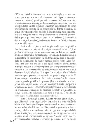 142
1920), os partidos são empresas de representação uma vez que:
fazem parte de um mercado; buscam certo tipo de consumo
(consumo eleitoral); participam de uma concorrência; oferecem
produtos; adotam estratégias de mercado para conferir valor aos
seus produtos. Ainda segundo Duverger, dependendo de como
um partido se origina ele se estruturara de forma diferente, ou
seja, a origem do partido político é determinante para sua estru-
turação. Origens partidárias: parlamentar ou eleitoral; (coman-
dados pelos parlamentares); externa ou indireta (burocracia e
desconfiança dos eleitos), ambos tem formas de funcionalmente
internos diferentes.
Assim, ele propõe uma tipologia, e diz que, os partidos
são fundamentalmente de dois tipos (racionalização utópica),
porém, a diferença está na estrutura interna. Primeiro: partido
de massa (altamente centralizado), fortemente hierarquizado, a
formalidade da distribuição de poder coincide com a materiali-
dade da distribuição de poder, partido flexível (voto livre), fun-
ciona 235 dias por ano de forma igual (trabalho permanente),
principal produto é o seu programa, por isso precisa de conven-
cimento e por isso trabalha sempre, depende menos dos meios
de comunicação televisiva. É um partido movido pela militância
motivada pela presença e ascensão na própria organização. É
financiado por um número de doadores e doações de pequeno
vulto; segundo: partidos de quadros (descentralizado, ou seja, o
poder está na periferia é um partido rígido) muita disciplina e
orientação de voto, funcionalmente intermitente (especialmente
em momentos eleitorais). O principal produto é o quadro, ou
seja, o carisma do candidato. Não tem militância. É financiado
por poucos financiadores e doações vultosas.
Para o sociólogo alemão Robert Michels (1876-1936), o
que diferencia uma organização partidária é a sua tendência
oligárquica. Num partido político o capital político se concen-
tra nas mãos de dois ou três. Os partidos garantem a demo-
cracia, viabilizam os embates eleitorais, garantem a pluralidade
de manifestações, mas, internamente é um espaço autoritário e
oligárquico de concentração de poder. A conservação do po-
der interno dos partidos é condição para uma série de outras
 