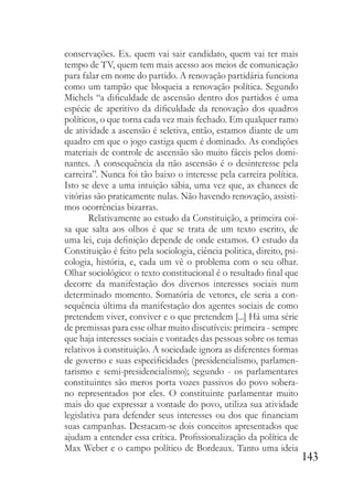 143
conservações. Ex. quem vai sair candidato, quem vai ter mais
tempo de TV, quem tem mais acesso aos meios de comunicação
para falar em nome do partido. A renovação partidária funciona
como um tampão que bloqueia a renovação política. Segundo
Michels “a dificuldade de ascensão dentro dos partidos é uma
espécie de aperitivo da dificuldade da renovação dos quadros
políticos, o que torna cada vez mais fechado. Em qualquer ramo
de atividade a ascensão é seletiva, então, estamos diante de um
quadro em que o jogo castiga quem é dominado. As condições
materiais de controle de ascensão são muito fáceis pelos domi-
nantes. A consequência da não ascensão é o desinteresse pela
carreira”. Nunca foi tão baixo o interesse pela carreira política.
Isto se deve a uma intuição sábia, uma vez que, as chances de
vitórias são praticamente nulas. Não havendo renovação, assisti-
mos ocorrências bizarras.
Relativamente ao estudo da Constituição, a primeira coi-
sa que salta aos olhos é que se trata de um texto escrito, de
uma lei, cuja definição depende de onde estamos. O estudo da
Constituição é feito pela sociologia, ciência politica, direito, psi-
cologia, história, e, cada um vê o problema com o seu olhar.
Olhar sociológico: o texto constitucional é o resultado final que
decorre da manifestação dos diversos interesses sociais num
determinado momento. Somatória de vetores, ele seria a con-
sequência última da manifestação dos agentes sociais de como
pretendem viver, conviver e o que pretendem [...] Há uma série
de premissas para esse olhar muito discutíveis: primeira - sempre
que haja interesses sociais e vontades das pessoas sobre os temas
relativos à constituição. A sociedade ignora as diferentes formas
de governo e suas especificidades (presidencialismo, parlamen-
tarismo e semi-presidencialismo); segundo - os parlamentares
constituintes são meros porta vozes passivos do povo sobera-
no representados por eles. O constituinte parlamentar muito
mais do que expressar a vontade do povo, utiliza sua atividade
legislativa para defender seus interesses ou dos que financiam
suas campanhas. Destacam-se dois conceitos apresentados que
ajudam a entender essa crítica. Profissionalização da política de
Max Weber e o campo político de Bordeaux. Tanto uma ideia
 