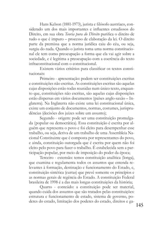 145
Hans Kelson (1881-1973), jurista e filósofo austríaco, con-
siderado um dos mais importantes e influentes estudiosos do
Direito, em sua obra Teoria pura do Direito purifica o direito de
tudo o que é impuro – processo de elaboração da lei. O direito
parte da premissa que a norma jurídica caiu do céu, ou seja,
surgiu do nada. Quando o jurista toma uma norma constitucio-
nal ele tem como preocupação a forma que ela vai agir sobre a
sociedade, e é legitima a preocupação com a coerência do texto
infraconstitucional com o constitucional.
Existem vários critérios para classificar os textos consti-
tucionais:
Primeiro - apresentação: podem ser constituições escritas
e constituições não escritas. As constituições escritas são aquelas
cujas disposições estão todas reunidas num único texto, enquan-
to que, constituições não escritas, são aquelas cujas disposições
estão dispersas em vários documentos (países anglo-saxão – In-
glaterra). Na Inglaterra não existe uma lei constitucional única,
existe um conjunto de documentos, normas, costumes, jurispru-
dências (decisões dos juízes sobre um assunto);
Segundo - origem: pode ser uma constituição promulga-
da (popular ou democrática). Essa constituição é escrita por al-
guém que representa o povo e foi eleito para desempenhar esse
trabalho, ou seja, deriva de um trabalho de uma Assembleia Na-
cional Constituinte que é composta por representantes do povo,
e ainda, constituição outorgada que é escrita por quem não foi
eleito pelo povo para fazer o trabalho. É estabelecida sem a par-
ticipação popular, por meio de imposição do poder da época;
Terceiro - extensão: temos constituição analítica (longa),
que examina e regulamenta todos os assuntos que entenda re-
levantes à formação, destinação e funcionamento do Estado, e,
constituição sintética (curtas) que prevê somente os princípios e
as normas gerais de regência do Estado. A constituição Federal
brasileira de 1998 é a das mais longas constituições da história;
Quarto - conteúdo: a constituição pode ser material,
quando cuida dos assuntos que são tratados pelas constituições:
estrutura e funcionamento de estado, sistema de governo, po-
deres do estado, limitação dos poderes do estado, direitos e ga-
 