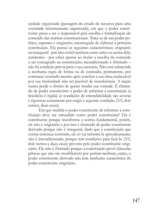 147
ciedade organizada (passagem do estado de natureza para uma
sociedade minimamente organizada), em que o poder consti-
tuinte passa a ser o responsável pela escolha e formalização do
conteúdo das normas constitucionais. Trata-se de um poder po-
lítico, supremo e originário, encarregado de elaborar a primeira
constituição. Ela possui as seguintes características: originário
ou inaugural - por não existir nenhum outro antes ou acima dele;
autônomo - por caber apenas ao titular a escolha do conteúdo
a ser consagrado na constituição; incondicionado e ilimitado –
não há condição prévia para o seu exercício. Não está submetida
a nenhuma regra de forma ou de conteúdo, permanente, por
continuar existindo mesmo após concluir a sua obra; inalienável
por sua titularidade não ser passível de transferência. A nação
nunca perde o direito de querer mudar sua vontade. É chama-
do de poder constituinte o poder de reformar a constituição (a
brasileira é rígida) as condições de emendabilidade são severas
e rigorosas exatamente por exigir a seguinte condição (3/5, dois
turnos, duas casas).
Em que medida o poder constituinte de reformar a cons-
tituição deve ser entendido como poder constituinte? Ela é
constituinte porque transforma a norma fundamental, porém,
ele não é originário e por isso é chamado de poder constituinte
derivado porque não é inaugural, dado que a constituição que
existia continua existindo, ele só vai reformá-la episodicamente,
não é incondicionado, porque tem condições para fazê-lo (3/5,
dois turnos e duas casas) previsto pelo poder constituinte origi-
nário. Ele não é ilimitado porque a constituição prevê cláusulas
pétreas que não são modificáveis por quórum nenhum, então, o
poder constituinte derivado não tem nenhuma caraterística do
poder constituinte originário.
 