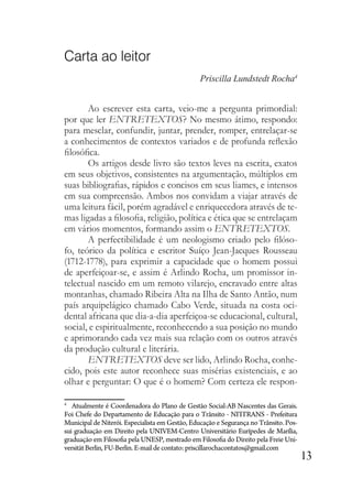13
Carta ao leitor
Priscilla Lundstedt Rocha4
Ao escrever esta carta, veio-me a pergunta primordial:
por que ler ENTRETEXTOS? No mesmo átimo, respondo:
para mesclar, confundir, juntar, prender, romper, entrelaçar-se
a conhecimentos de contextos variados e de profunda reflexão
filosófica.
Os artigos desde livro são textos leves na escrita, exatos
em seus objetivos, consistentes na argumentação, múltiplos em
suas bibliografias, rápidos e concisos em seus liames, e intensos
em sua compreensão. Ambos nos convidam a viajar através de
uma leitura fácil, porém agradável e enriquecedora através de te-
mas ligadas a filosofia, religião, política e ética que se entrelaçam
em vários momentos, formando assim o ENTRETEXTOS.
A perfectibilidade é um neologismo criado pelo filóso-
fo, teórico da política e escritor Suíço Jean-Jacques Rousseau
(1712-1778), para exprimir a capacidade que o homem possui
de aperfeiçoar-se, e assim é Arlindo Rocha, um promissor in-
telectual nascido em um remoto vilarejo, encravado entre altas
montanhas, chamado Ribeira Alta na Ilha de Santo Antão, num
país arquipelágico chamado Cabo Verde, situada na costa oci-
dental africana que dia-a-dia aperfeiçoa-se educacional, cultural,
social, e espiritualmente, reconhecendo a sua posição no mundo
e aprimorando cada vez mais sua relação com os outros através
da produção cultural e literária.
ENTRETEXTOS deve ser lido, Arlindo Rocha, conhe-
cido, pois este autor reconhece suas misérias existenciais, e ao
olhar e perguntar: O que é o homem? Com certeza ele respon-
4
Atualmente é Coordenadora do Plano de Gestão Social-AB Nascentes das Gerais.
Foi Chefe do Departamento de Educação para o Trânsito - NITTRANS - Prefeitura
Municipal de Niterói. Especialista em Gestão, Educação e Segurança no Trânsito. Pos-
sui graduação em Direito pela UNIVEM-Centro Universitário Eurípedes de Marília,
graduação em Filosofia pela UNESP, mestrado em Filosofia do Direito pela Freie Uni-
versitätBerlin, FU-Berlin.E-maildecontato: priscillarochacontatos@gmail.com
 