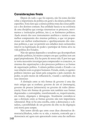 148
Considerações finais
Depois do tudo o que foi exposto, não há como duvidar
sobre a importância da política em geral e da ciência política em
específico. Está claro que a ciência política trata das coisas públi-
cas e dos destinos comuns. Sua utilidade baseia-se na existência
de uma disciplina que consiga sistematizar os processos, movi-
mentos e instituições políticas, isto é, os fenômenos políticos.
Ajuda através dos seus instrumentos analíticos e teorias a uma
melhor compreensão dos sistemas políticos, o que vai propor-
cionar um melhor conhecimento e aperfeiçoamento dos siste-
mas políticos, e que vai permitir aos cidadãos mais esclarecidos
intervir na legitimação do poder e participar de forma ativa na
vida política dos Estados.
Não são apenas deputados e senadores que desempenham
atividades políticas, há muitos campos em que a política tem um
papel preponderante. Ela faz parte de nossa vida. É por isso que
se torna necessário investigar para compreender os conceitos, os
sistemas das organizações e dos processos políticos e as formas
de organização política. A ciência política estuda o Estado e as
suas relações com os grupos humanos. Estuda, ainda, os agentes
políticos internos que lutam pela conquista e pelo exercício do
poder, ou pelo menos de influenciá-lo, visando a satisfação dos
seus interesses
A distinção entre as três formas de governo é uma das
mais antigas que se conhece: governo de um só (monarquia),
governo de poucos (aristocracia) ou governo de todos (demo-
cracia). Essas três formas de governo tem também suas formas
degeneradas e corrompidas, transformando-se, respetivamente,
em tirania, oligarquia e demagogia. Atualmente considera-se
que a distinção entre as formas governo não tem importância
substancial. Hoje só há uma escolha, entre a democracia e a di-
tadura, a possibilidade de um governo da elite ou da oligarquia
está morta para sempre.
Não temos dúvida que entre essas duas alternativas de-
mocracia/ditadura, todos ou se não, a maioria, concorda que a
democracia até agora tem apresentado como uma das melhores
 