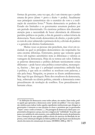 149
formas de governo, uma vez que, ele é um sistema que o poder
emana do povo (demos + povo e ktatos + poder). Atualmente
suas principais caraterísticas são o exercício do voto e a reali-
zação de exercícios livres.48
Numa democracia os poderes do
Estado são limitados e os governantes assumem poderes por
um período determinado. Os cientistas políticos têm chamado
atenção para a necessidade de haver alternância de diferentes
partidos políticos no poder, a fim de garantir a sobrevivência da
democracia. Num estado democrático de direito, o poder políti-
co tem de estar submetido à primazia da lei, a divisão de poderes
e a garantia de direitos fundamentais.
Muitas vezes as pessoas não percebem, mas viver em so-
ciedade na qual os princípios democráticos são respeitados faz
uma enorme diferença. Entretanto, parece que somente quem
viveu sob regimes autoritários nota as diferenças e valoriza as
vantagens da democracia. Hoje ela se tornou um valor. Embora
as palavras democracia e política definam tecnicamente coisas
diferentes – pode haver uma política conservadora, monarquis-
ta, fascista -, fato que é a principal caraterística atribuída hoje
à política, é que nela os conflitos se resolvem com palavras, e
não pela força. Ninguém, ou poucos se dizem antidemocratas.
Mas aqui há que distinguir. Parte dos estudiosos da democracia,
hoje, sobretudo na ciência política, entende a democracia como
procedimento de resolução de conflitos. Esse procedimento é
bastante eficaz.
48
As definições de democracia como todos sabem, são muitas. Estre todas, prefi-
ro aquela que apresenta a democracia como “poder em público”. Uso essa expres-
são sintética para indicar todos aqueles expedientes institucionais que obrigam os
governantes a tomarem as suas decisões às claras e permitem que os governados
“vejam” como e onde as tomam. [...] Na passagem da democracia direta para a re-
presentativa desaparece a praça, mas não a exigência de “visibilidade” do poder, que
passa a ser satisfeita de outra maneira, com a publicidade das sessões do parlamento,
com a formação de uma opinião pública através do exercício da liberdade de im-
prensa, como solicitação dirigida aos líderes políticos de que façam suas declarações
através dos meios de comunicação de massa. (BOBBIO, 2000, p. 386-7).
 