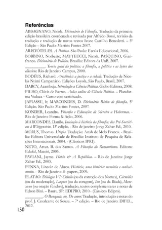 150
Referências
ABBAGNANO, Nicola. Dicionário de Filosofia. Tradução da primeira
edição brasileira coordenada e revisada por Alfredo Bossi, revisão da
tradução e tradução de novos textos Ivone Castilho Benedetti. – 5ª
Edição – São Paulo: Martins Fontes 2007.
ARISTÓTELES. A Política. São Paulo: Escala Educacional, 2006.
BOBBINO, Norberto; MATTEUCCI, Nicola, PASQUINO, Gian-
franco. Dicionário de Política. Brasília: Editora da UnB, 2007.
_________. Teoria geral da política: a filosofia, a política e as lições dos
clássicos. Rio de Janeiro: Campus, 2000.
BODÉUS, Richard. Aristóteles: a justiça e a cidade. Tradução de Nico-
lás Nyimi Campanário. Edições Loyola, São Paulo, Brasil, 2007.
DARCY, Azambuja. Introdução a Ciência Política. Globo Editora, 2008.
FILHO, Clóvis de Barros. Aulas online de Ciência Política. – Platafor-
ma Veduca – Curso com certificado.
JAPIASSU, h; MARCONDES, D. Dicionário Básico de filosofia. 5ª
Edição. São Paulo: Martins Fontes, 2007.
KONDER, Leandro. Filosofia e Educação: de Sócrates a Habermas. -
Rio de Janeiro: Forma & Ação, 2006.
MARCONDES, Danilo. Iniciação à história da filosofia: dos Pré-Socráti-
cos à Wittgenstein. 13ª edição. - Rio de janeiro: Jorge Zahar Ed., 2010.
MORUS, Thomas. Utopia. Tradução: Anah de Melo Franco. - Brasí-
lia: Editora Universidade de Brasília: Instituto de Pesquisa de Rela-
ções Internacionais, 2004. - (Clássicos IPRI).
NETO, Artur. B. dos Santos. A Filosofia do Romantismo. Editora:
Edufal, Maceió, 2005.
PAVIANI, Jayme. Platão & A República. – Rio de Janeiro: Jorge
Zahar Ed., 2003.
PENNA, Lincoln de Abreu. História, uma história: memória e conheci-
mento. – Rio de Janeiro: E- papers, 2009.
PLATÃO. Diálogos VI: Crátilo (ou da correção dos Nomes), Cármides
(ou da moderação), Laques (ou da coragem), Ion (ou da Ilíada), Mene-
xeno (ou oração fúnebre), tradução, textos complementares e notas de
Edson Bini. – Bauru, SP: EDIPRO, 2010.- (Cássicos Edipro).
________. O Banquete, ou, Do amor. Tradução, introdução e notas do
prof. J. Cavalcante de Souza. – 7ª edição. – Rio de Janeiro: DIFEL,
2012.
 