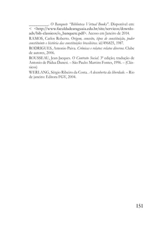 151
_________. O Banquete “Biblioteca Virtual Books”. Disponível em:
< <http://www.faculdadearaguaia.edu.br/site/servicos/downlo-
ads/bib-classicos/o_banquete.pdf>. Acesso em Janeiro de 2014.
RAMOS, Carlos Roberto. Origem, conceito, tipos de constituição, poder
constituinte e história das constituições brasileiras. id/496825, 1987.
RODRIGUES, Antonio Paiva. Crônicas e relatos: relatos diversos. Clube
de autores, 2006.
ROUSSEAU, Jean-Jacques. O Contrato Social. 3ª edição; tradução de
Antonio de Pádua Danesi. – São Paulo: Martins Fontes, 1996. – (Clás-
sicos)
WERLANG, Sérgio Ribeiro da Costa. A descoberta da liberdade. – Rio
de janeiro: Editora FGV, 2004.
 
