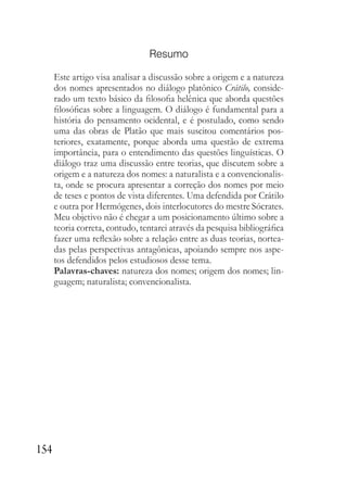 154
Resumo
Este artigo visa analisar a discussão sobre a origem e a natureza
dos nomes apresentados no diálogo platônico Crátilo, conside-
rado um texto básico da filosofia helênica que aborda questões
filosóficas sobre a linguagem. O diálogo é fundamental para a
história do pensamento ocidental, e é postulado, como sendo
uma das obras de Platão que mais suscitou comentários pos-
teriores, exatamente, porque aborda uma questão de extrema
importância, para o entendimento das questões linguísticas. O
diálogo traz uma discussão entre teorias, que discutem sobre a
origem e a natureza dos nomes: a naturalista e a convencionalis-
ta, onde se procura apresentar a correção dos nomes por meio
de teses e pontos de vista diferentes. Uma defendida por Crátilo
e outra por Hermógenes, dois interlocutores do mestre Sócrates.
Meu objetivo não é chegar a um posicionamento último sobre a
teoria correta, contudo, tentarei através da pesquisa bibliográfica
fazer uma reflexão sobre a relação entre as duas teorias, nortea-
das pelas perspectivas antagônicas, apoiando sempre nos aspe-
tos defendidos pelos estudiosos desse tema.
Palavras-chaves: natureza dos nomes; origem dos nomes; lin-
guagem; naturalista; convencionalista.
 