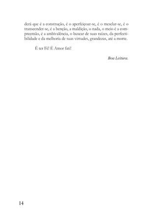 14
derá que é a construção, é o aperfeiçoar-se, é o mesclar-se, é o
transcender-se, é a benção, a maldição, o nada, o meio é a com-
preensão, é a ambivalência, o buscar de suas raízes, da perfecti-
bilidade e da melhoria de suas virtudes, grandezas, até a morte.
É ter Fé! É Amor fati!
Boa Leitura.
 