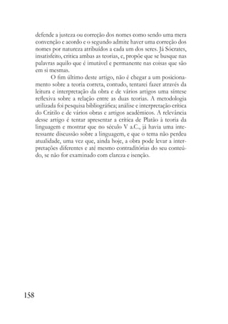 158
defende a justeza ou correção dos nomes como sendo uma mera
convenção e acordo e o segundo admite haver uma correção dos
nomes por natureza atribuídos a cada um dos seres. Já Sócrates,
insatisfeito, critica ambas as teorias, e, propõe que se busque nas
palavras aquilo que é imutável e permanente nas coisas que são
em si mesmas.
O fim último deste artigo, não é chegar a um posiciona-
mento sobre a teoria correta, contudo, tentarei fazer através da
leitura e interpretação da obra e de vários artigos uma síntese
reflexiva sobre a relação entre as duas teorias. A metodologia
utilizada foi pesquisa bibliográfica; análise e interpretação crítica
do Crátilo e de vários obras e artigos acadêmicos. A relevância
desse artigo é tentar apresentar a crítica de Platão à teoria da
linguagem e mostrar que no século V a.C., já havia uma inte-
ressante discussão sobre a linguagem, e que o tema não perdeu
atualidade, uma vez que, ainda hoje, a obra pode levar a inter-
pretações diferentes e até mesmo contraditórias do seu conteú-
do, se não for examinado com clareza e isenção.
 