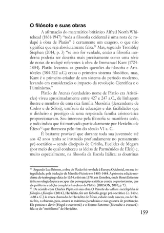 159
O filósofo e suas obras
A afirmação do matemático britânico Alfred North Whi-
tehead (1861-1947) “toda a filosofia ocidental é uma nota de ro-
dapé à obra de Platão” é certamente um exagero, o que não
significa que seja absolutamente falsa.51
Mas, segundo Trombley
Stephen (2014, p. 3) “se isso for verdade, então a filosofia mo-
derna poderia ser descrita mais precisamente como uma série
de notas de rodapé referentes à obra de Immanuel Kant (1724-
1804). Platão levantou as grandes questões da filosofia e Aris-
tóteles (384-322 a.C.) criou o primeiro sistema filosófico, mas,
Kant é o primeiro criador de um sistema do período moderno,
levando em consideração o impacto da revolução Científica e o
Iluminismo.”
Platão de Atenas (verdadeiro nome de Platão era Aristó-
cles) viveu aproximadamente entre 427 e 247 a.C., de linhagem
ilustre e membro de uma rica família Messênia (descendente de
Codro e de Sólon), usufruiu da educação e das facilidades que
o dinheiro e prestígio de uma respeitada família aristocrática
proporcionavam. Seu interesse pela filosofia se manifesta cedo,
e tudo indica que foi motivado particularmente por Heráclito de
Éfeso52
que floresceu pelo fim do século VI a. C.
É bastante provável que durante toda sua juventude até
aos 42 anos tenha se instruído profundamente no pensamento
pré-socrático – sendo discípulo de Crátilo, Euclides de Megara
(por meio do qual conheceu as ideias de Parménides de Eleia) e,
muito especialmente, na filosofia da Escola Itálica: as doutrinas
51
Segundo Luc Brisson, a obra de Platão foi revelada à Europa Ocidental, em sua in-
tegralidade, pela tradução de Marsílio Ficínio em 1483-1484. A primeira edição mo-
derna do texto grego data de 1534, e foi em 1578, em Genebra, onde Henri Estienne
tinha se refugiado para escapar das perseguições católicas contra os protestantes, que
ele publicou a edição completa das obras de Platão. (BRISON, 2010, p. 7).
52
De acordo com Charles Pépin em sua obra O Planeta dos sábios: enciclopédia de
filósofos e filosofias (2014), Heráclito, foi um filósofo grego pré-socrático (c. 540 c.
-480 a. C.) às vezes chamado de Heráclito de Éfeso, cidade onde nasceu, ou de He-
ráclito, o obscuro, pois, amava as máximas paradoxais e não gostava de pontuação.
Ele pensou o devir (Hegel o escreverá) e o Eterno Retorno (Nietsche o evocará):
fala-se do “mobilismo” de Heráclito.
 