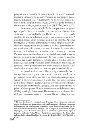 160
pitagóricas e a doutrina da ‘transmigração da alma’53
exercerão
marcante influência no desenvolvimento de seu próprio pensa-
mento, influência essa, visível mesmo na estruturação mais ma-
dura e tardia do platonismo original, como se pode depreender
dos últimos diálogos, inclusive as Leis. (PLATÃO, 2010, p. 17).
Entretanto, os escritos de Platão compõem um programa
que se pode dizer, da filosofia como um todo e não só a filo-
sofia moral. Não há dúvida que Platão exerceu e exerce ainda,
atualmente, muita influência sobre o pensamento ocidental. A
grandeza de suas ideias escapa ao domínio da filosofia. Após sua
morte, suas doutrinas entraram na corrente sanguínea do Cris-
tianismo, repercutiram no Judaísmo e no Islã, geraram inúme-
ros seguidores e detratores e, de uma forma ou de outra, ainda
marcam profundamente a maneira como encaramos o mundo.
Por isso, sua obra ainda hoje, é uma joia da literatura de todos os
tempos e um monumento filosófico de valor eterno. As questões
postas, que dizem respeito à conduta ética e política dos ate-
nienses, ao seu comportamento como indivíduos em sociedade,
gozam da maior pertinência vinte e quatro séculos depois. A sua
finalidade é sempre a busca da verdade por meio da dialética.
Na grande maioria dos diálogos, a figura central é Sócra-
tes, que interroga, argumenta e discute com um vasto leque de
personagens, na maioria dos casos sofistas ou figuras que repre-
sentam a estrutura da cidade. Alguns deles são expressamente
dedicados ao mestre, quer para contar o processo de que foi alvo
e a sua defesa em tribunal (Apologia), quer a sua permanência na
prisão (Críton), quer os últimos momentos antes de beber a cicuta
(Fédon). A coleção das obras de Platão compreende trinta e cinco
diálogos e um conjunto de treze cartas. Os seus diálogos podem
53
Na base das discussões está à influência de crenças órfico-pitagóricas: a transmi-
gração das almas, a teoria da reminiscência e a ideia de que a vida é uma experiência
dolorosa que é preciso ultrapassar pela ciência e pelo domínio das paixões, que de-
vem livrar o homem das cadeias do corpo a fim de prepará-lo para a morte, ou seja, a
libertação. A teoria da reminiscência, prova da imortalidade, encontramo-la princi-
palmente em Fédão, Fedro, Mênão e República. A transmigração das almas, sobre-
tudo em Fedro e República (digo República X). (DA GLORIA NOVAK, 1998, p.
67-82).
 