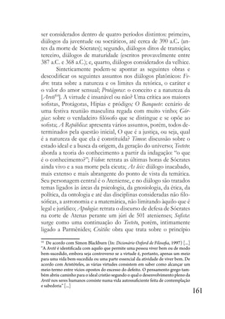 161
ser considerados dentro de quatro períodos distintos: primeiro,
diálogos da juventude ou socráticos, até cerca de 390 a.C. (an-
tes da morte de Sócrates); segundo, diálogos ditos de transição;
terceiro, diálogos de maturidade (escritos provavelmente entre
387 a.C. e 368 a.C.); e, quarto, diálogos considerados da velhice.
Sinteticamente podem-se apontar as seguintes obras e
descodificar os seguintes assuntos nos diálogos platônicos: Fe-
dro: trata sobre a natureza e os limites da retórica, o caráter e
o valor do amor sensual; Protágoras: o conceito e a natureza da
[Aretê54
]. A virtude é insanável ou não? Uma crítica aos maiores
sofistas, Protágoras, Hipias e pródigo; O Banquete: cenário de
uma festiva reunião masculina regada com muito vinho; Gór-
gias: sobre o verdadeiro filósofo que se distingue e se opõe ao
sofista; A República: apresenta vários assuntos, porém, todos de-
terminados pela questão inicial, O que é a justiça, ou seja, qual
é a natureza de que ela é constituída? Timeu: discussão sobre o
estado ideal e a busca da origem, da geração do universo; Teeteto:
aborda a teoria do conhecimento a partir da indagação: “o que
é o conhecimento?”; Fédon: retrata as últimas horas de Sócrates
ainda vivo e a sua morte pela cicuta; As leis: diálogo inacabado,
mais extenso e mais abrangente do ponto de vista da temática.
Seu personagem central é o Ateniense, e no diálogo são tratados
temas ligados às áreas da psicologia, da gnosiologia, da ética, da
política, da ontologia e até das disciplinas consideradas não filo-
sóficas, a astronomia e a matemática, não limitando àquilo que é
legal e jurídico; Apologia: retrata o discurso de defesa de Sócrates
na corte de Atenas perante um júri de 501 atenienses; Sofista:
surge como uma continuação do Teeteto, porém, intimamente
ligado a Parmênides; Crátilo: obra que trata sobre o princípio
54
De acordo com Simon Blackburn (In: Dicionário Oxford de Filosofia, 1997) [...]
“A Aretê é identificada com aquilo que permite uma pessoa viver bem ou de modo
bem-sucedido, embora seja controverso se a virtude é, portanto, apenas um meio
para uma vida bem-sucedida ou uma parte essencial da atividade de viver bem. De
acordo com Aristóteles, as várias virtudes consistem em saber como alcançar um
meio-termo entre vícios opostos do excesso do defeito. O pensamento grego tam-
bém abriu caminho para o ideal cristão segundo o qual o desenvolvimento pleno da
Aretê nos seres humanos consiste numa vida autossuficiente feita de contemplação
e sabedoria” [...]
 