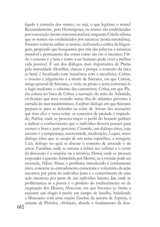 162
ligado à correção dos nomes, ou seja, o que legitima o nome?
Resumidamente, para Hermógenes, os nomes são estabelecidos
por convenção (teoria convencionalista) enquanto Crátilo afirma
que os nomes são estabelecidos por natureza (teoria naturalista).
Sócrates contesta ambas as teorias, realizando a crítica da lingua-
gem, propondo que busquemos por trás das palavras a natureza
imutável e permanente das coisas como são em si mesmos; File-
bo: o assunto é o bem e como a ser humano pode viver a melhor
vida possível. É um dos diálogos mais importantes de Platão
pela maturidade filosófica, clareza e porque o conceito da ética
(o bem) é focalizado com insistência com a metafísica; Crítion,
o assunto é julgamento e a morte de Sócrates, em que Crítion,
amigo pessoal de Sócrates, o visita na prisão e tenta convencê-lo
a fugir mediante o suborno dos carcereiros; Crítias, em que Pla-
tão coloca no boca de Crítias a narração do mito da Atlântida,
civilização que teria existido numa ilha do atlântico próximo à
entrada do mar mediterrâneo; Eutífron: diálogo em que Sócrates
prepara-se para se defender na corte de Atenas das acusações
que fora alvo e versa sobre os conceitos de piedade e impieda-
de; Político, onde se procura traçar o perfil do homem político
e indicar o conhecimento que o indivíduo deveria possuir para
exercer o bom e justo governo; Cármides, um diálogo ético, cujo
assunto é a temperança, autocontrole, moderação; Laques, outro
diálogo ético que se ocupa de um tema específico, a coragem;
Lísis, diálogo no qual se discute o conceito de amizade e do
amor; Eutidêmo, onde se retoma a crítica aos sofistas e o cerne
da discussão é a oratória ou a retórica; Menon, onde se procura
responder à questão formulada por Menon, se a virtude pode ser
ensinada; Hípias Menor, o problema introduzido é estritamente
ético, concerne ao entendimento consciente e voluntário da ação
incorreta por parte do indivíduo justo e o cometimento de uma
ação incorreta por parte de um indivíduo injusto; Íon, onde se
problematiza se a poesia é o produto do conhecimento ou da
inspiração dos Deuses; Menexeno, em que Sócrates se limita a
executar um elogio à morte em campo de batalha, brindando
a Menexeno com uma oração fúnebre da autoria de Aspásia, a
amante de Péricles; Alcibíades, aborda o fundamento da dou-
 
