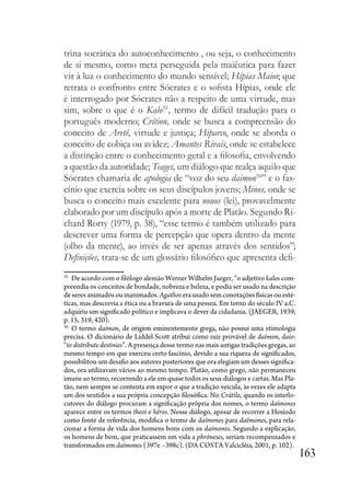 163
trina socrática do autoconhecimento , ou seja, o conhecimento
de si mesmo, como meta perseguida pela maiêutica para fazer
vir à luz o conhecimento do mundo sensível; Hípias Maior, que
retrata o confronto entre Sócrates e o sofista Hípias, onde ele
é interrogado por Sócrates não a respeito de uma virtude, mas
sim, sobre o que é o Kalo55
, termo de difícil tradução para o
português moderno; Crítion, onde se busca a compreensão do
conceito de Aretê, virtude e justiça; Hiparco, onde se aborda o
conceito de cobiça ou avidez; Amantes Rivais, onde se estabelece
a distinção entre o conhecimento geral e a filosofia, envolvendo
a questão da autoridade; Teages, um diálogo que realça aquilo que
Sócrates chamaria de apologia de “voz do seu daimon56
” e o fas-
cínio que exercia sobre os seus discípulos jovens; Minos, onde se
busca o conceito mais excelente para nouos (lei), provavelmente
elaborado por um discípulo após a morte de Platão. Segundo Ri-
chard Rorty (1979, p. 38), “esse termo é também utilizado para
descrever uma forma de percepção que opera dentro da mente
(olho da mente), ao invés de ser apenas através dos sentidos”;
Definições, trata-se de um glossário filosófico que apresenta defi-
55
De acordo com o filólogo alemão Werner Wilhelm Jaeger, “o adjetivo kalos com-
preendia os conceitos de bondade, nobreza e beleza, e podia ser usado na descrição
de seres animados ou inanimados. Agathos era usado sem conotações físicas ou esté-
ticas, mas descrevia a ética ou a bravura de uma pessoa. Em torno do século IV a.C.
adquiriu um significado político e implicava o dever da cidadania. (JAEGER, 1939,
p. 15, 319, 420).
56
O termo daímon, de origem eminentemente grega, não possui uma etimologia
precisa. O dicionário de Liddel-Scott atribui como raiz provável de daímon, daío:
“to distribute destinies”. A presença desse termo nas mais antigas tradições gregas, ao
mesmo tempo em que exerceu certo fascínio, devido a sua riqueza de significados,
possibilitou um desafio aos autores posteriores que ora elegiam um desses significa-
dos, ora utilizavam vários ao mesmo tempo. Platão, como grego, não permaneceu
imune ao termo, recorrendo a ele em quase todos os seus diálogos e cartas. Mas Pla-
tão, nem sempre se contenta em expor o que a tradição veicula, às vezes ele adapta
um dos sentidos a sua própria concepção filosófica. No Crátilo, quando os interlo-
cutores do diálogo procuram a significação própria dos nomes, o termo daímones
aparece entre os termos theoí e héros. Nesse diálogo, apesar de recorrer a Hesíodo
como fonte de referência, modifica o termo de daímones para daêmones, para rela-
cionar a forma de vida dos homens bons com os daímones. Segundo a explicação,
os homens de bem, que praticassem em vida a phróneses, seriam recompensados e
transformados em daímones (397e –398c). (DA COSTA Valcicléia, 2001, p. 102).
 