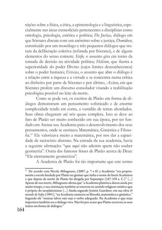 164
nições sobre a física, a ética, a epistemologia e a linguística, espe-
cialmente nas áreas extraoficiais pertencentes a disciplinas como
ontologia, psicologia, estética e política; Da Justiça, diálogo em
que Sócrates discute com um anônimo sobre a justiça; Demódoco,
constituído por um monólogo e três pequenos diálogos que tra-
tam da deliberação coletiva (refutada por Sócrates), e de alguns
elementos do senso comum; Sísifo, o assunto gira em torno da
tomada de decisão na atividade política; Hálcion, que ilustra a
superioridade do poder Divino (cujos limites desconhecemos)
sobre o poder humano; Erixias, o assunto que abre o diálogo é
a relação entre a riqueza e a virtude e se concentra numa crítica
ao dinheiro por parte de Sócrates e por último, Axíoco, em que
Sócrates profere um discurso consolador visando a reabilitação
psicológica possível no leite da morte.
Como se pode ver, os escritos de Platão em forma de di-
álogos demonstram um pensamento sofisticado e de enorme
complexidade tendo em conta, a vastidão de temas abordados.
Suas obras chegaram até nós quase completa. Isso se deve ao
fato de Platão ser muito conhecido em sua época, por ter fun-
dado em Atenas sua Academia para o desenvolvimento dos seus
pensamentos, onde se ensinava Matemática, Ginástica e Filoso-
fia.57
Ele valorizava muito a matemática, por nos dar a capaci-
dade de raciocínio abstrato. Na entrada da sua academia, havia
a seguinte afirmação: “que aqui não adentre quem não souber
geometria”. Outra das famosas frases de Platão acerca de Deus:
“Ele eternamente geometriza”.
A Academia de Platão foi tão importante que este termo
57
De acordo com Nicola Abbagnano, (2007, p. 7 e 8) a Academia “era propria-
mente a escola fundada por Platão no ginásio que tinha o nome do herói Academos
e que depois da morte de Platão foi dirigida por Espeusipo (247-339 a. C.)” [...]
Apesar de sua morte, Abbagnano afirma que “a Academia platônica durou ainda por
muito tempo, e sua orientação também se renovou no sentido religioso-místico que
é próprio do neoplatonismo [...] Ainda segundo Jostein Gaardner, em sua obra O
mundo de Sofia (1991), “na Academia ensinava-se filosofia, matemática e ginástica.”
Segundo ele “ensinar talvez não seja o verbo adequado. Na Academia o que mais
importava também era o diálogo vivo. Não foi por acaso que Platão escreveu os seus
textos em forma de diálogos.”
 